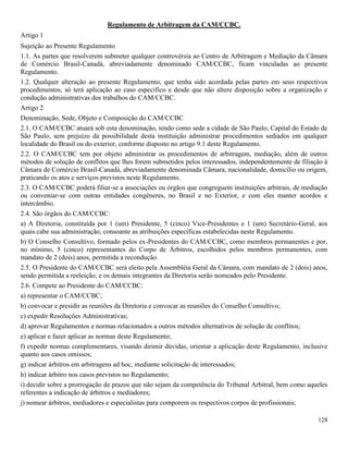 128
Regulamento de Arbitragem da CAM/CCBC.
Artigo 1
Sujeição ao Presente Regulamento
1.1. As partes que resolverem submeter qualquer controvérsia ao Centro de Arbitragem e Mediação da Câmara
de Comércio Brasil-Canadá, abreviadamente denominado CAM/CCBC, ficam vinculadas ao presente
Regulamento.
1.2. Qualquer alteração ao presente Regulamento, que tenha sido acordada pelas partes em seus respectivos
procedimentos, só terá aplicação ao caso específico e desde que não altere disposição sobre a organização e
condução administrativas dos trabalhos do CAM/CCBC.
Artigo 2
Denominação, Sede, Objeto e Composição do CAM/CCBC
2.1. O CAM/CCBC atuará sob esta denominação, tendo como sede a cidade de São Paulo, Capital do Estado de
São Paulo, sem prejuízo da possibilidade desta instituição administrar procedimentos sediados em qualquer
localidade do Brasil ou do exterior, conforme disposto no artigo 9.1 deste Regulamento.
2.2. O CAM/CCBC tem por objeto administrar os procedimentos de arbitragem, mediação, além de outros
métodos de solução de conflitos que lhes forem submetidos pelos interessados, independentemente de filiação à
Câmara de Comércio Brasil-Canadá, abreviadamente denominada Câmara, nacionalidade, domicílio ou origem,
praticando os atos e serviços previstos neste Regulamento.
2.3. O CAM/CCBC poderá filiar-se a associações ou órgãos que congreguem instituições arbitrais, de mediação
ou conveniar-se com outras entidades congêneres, no Brasil e no Exterior, e com eles manter acordos e
intercâmbio.
2.4. São órgãos do CAM/CCBC:
a) A Diretoria, constituída por 1 (um) Presidente, 5 (cinco) Vice-Presidentes e 1 (um) Secretário-Geral, aos
quais cabe sua administração, consoante as atribuições específicas estabelecidas neste Regulamento.
b) O Conselho Consultivo, formado pelos ex-Presidentes do CAM/CCBC, como membros permanentes e por,
no mínimo, 5 (cinco) representantes do Corpo de Árbitros, escolhidos pelos membros permanentes, com
mandato de 2 (dois) anos, permitida a recondução.
2.5. O Presidente do CAM/CCBC será eleito pela Assembléia Geral da Câmara, com mandato de 2 (dois) anos,
sendo permitida a reeleição, e os demais integrantes da Diretoria serão nomeados pelo Presidente.
2.6. Compete ao Presidente do CAM/CCBC:
a) representar o CAM/CCBC;
b) convocar e presidir as reuniões da Diretoria e convocar as reuniões do Conselho Consultivo;
c) expedir Resoluções Administrativas;
d) aprovar Regulamentos e normas relacionados a outros métodos alternativos de solução de conflitos;
e) aplicar e fazer aplicar as normas deste Regulamento;
f) expedir normas complementares, visando dirimir dúvidas, orientar a aplicação deste Regulamento, inclusive
quanto aos casos omissos;
g) indicar árbitros em arbitragens ad hoc, mediante solicitação de interessados;
h) indicar árbitro nos casos previstos no Regulamento;
i) decidir sobre a prorrogação de prazos que não sejam da competência do Tribunal Arbitral, bem como aqueles
referentes a indicação de árbitros e mediadores;
j) nomear árbitros, mediadores e especialistas para comporem os respectivos corpos de profissionais;
 