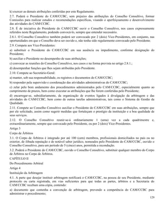 129
k) exercer as demais atribuições conferidas por este Regulamento.
2.7. Poderá o Presidente do CAM/CCBC, sem prejuízo das atribuições do Conselho Consultivo, formar
Comissões para realizar estudos e recomendações específicas, visando o aperfeiçoamento e desenvolvimento
das atividades do CAM/CCBC.
2.8. É de iniciativa do Presidente do CAM/CCBC ouvir o Conselho Consultivo, nos casos expressamente
referidos neste Regulamento, podendo convocá-lo, sempre que entender necessário.
2.8.1. O Conselho Consultivo também poderá ser convocado por 2 (dois) Vice-Presidentes, em conjunto, nas
oportunidades em que o Conselho deva ser ouvido e, não tenha sido regularmente convocado pelo Presidente.
2.9. Compete aos Vice-Presidentes:
a) substituir o Presidente do CAM/CCBC em sua ausência ou impedimento, conforme designação do
Presidente;
b) auxiliar o Presidente no desempenho de suas atribuições;
c) convocar as reuniões do Conselho Consultivo, nos casos e na forma prevista no artigo 2.8.1.;
d) desempenhar funções que lhes sejam atribuídas pelo Presidente.
2.10. Compete ao Secretário-Geral:
a) manter, sob sua responsabilidade, os registros e documentos do CAM/CCBC;
b) responder pela supervisão e coordenação das atividades administrativas do CAM/CCBC;
c) zelar pelo bom andamento dos procedimentos administrados pelo CAM/CCBC, especialmente quanto ao
cumprimento de prazos, bem como executar as atribuições que lhe forem conferidas pelo Presidente;
d) encarregar-se, subsidiariamente, da organização de eventos ligados à divulgação da arbitragem e das
atividades do CAM/CCBC, bem como de outras tarefas administrativas, tais como o Sistema de Gestão da
Qualidade.
2.11. Compete ao Conselho Consultivo auxiliar o Presidente do CAM/CCBC em suas atribuições, sempre que
por ele solicitado, assim como sugerir medidas que fortaleçam o prestígio da instituição e a boa qualidade de
seus serviços.
2.12. O Conselho Consultivo reunir-se-á ordinariamente 1 (uma) vez a cada quadrimestre e,
extraordinariamente, sempre que convocado pelo Presidente, ou por 2 (dois) Vice-Presidentes.
Artigo 3
Corpo de Árbitros
3.1. O Corpo de Árbitros é integrado por até 100 (cem) membros, profissionais domiciliados no país ou no
exterior, de ilibada reputação e de notável saber jurídico, nomeados pelo Presidente do CAM/CCBC, ouvido o
Conselho Consultivo, para um período de 5 (cinco) anos, permitida a recondução.
3.2. Poderá o Presidente do CAM/CCBC, ouvido o Conselho Consultivo, substituir qualquer membro do Corpo
de Árbitros no Corpo de Árbitros.
CAPÍTULO II
Do Procedimento Arbitral
Artigo 4
Instituição da Arbitragem
4.1. A parte que desejar instituir arbitragem notificará o CAM/CCBC, na pessoa de seu Presidente, mediante
protocolo ou carta registrada, em vias suficientes para que todas as partes, árbitros e a Secretaria do
CAM/CCBC recebam uma cópia, contendo:
a) documento que contenha a convenção de arbitragem, prevendo a competência do CAM/CCBC para
administrar o procedimento;
 