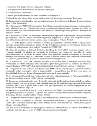 130
b) procuração de eventuais patronos com poderes bastantes;
c) indicação resumida da matéria que será objeto da arbitragem;
d) valor estimado da controvérsia;
e) nome e qualificação completa das partes envolvidas na arbitragem; e
f) indicação da sede, idioma, lei ou normas jurídicas aplicáveis à arbitragem nos termos do contrato.
4.2. Juntamente com a notificação a parte anexará comprovante de recolhimento da Taxa de Registro, conforme
artigo 12.5 do Regulamento.
4.3. A Secretaria do CAM/CCBC enviará cópia da notificação e respectivos documentos que a instruem à outra
parte, solicitando que, em 15 (quinze) dias, aponte resumidamente eventual matéria objeto de seu pedido e o
respectivo valor, bem como comentários sobre sede, idioma, lei ou normas jurídicas aplicáveis à arbitragem nos
termos do contrato.
4.4. A Secretaria do CAM/CCBC enviará para ambas as partes cópia deste Regulamento e a relação dos nomes
que integram o Corpo de Árbitros, convidando-as para que, no prazo de 15 (quinze) dias, indiquem cada qual 1
(um) árbitro titular e, facultativamente, suplente para a composição do Tribunal Arbitral.
4.4.1. As partes poderão indicar livremente os árbitros que comporão o Tribunal Arbitral. Contudo, caso a
indicação seja de profissional que não integre o Corpo de Árbitros, deverá ela ser acompanhada do respectivo
currículo, que será submetido à aprovação do Presidente do CAM/CCBC.
4.5. Antes de constituído o Tribunal Arbitral, o Presidente do CAM/CCBC examinará objeções sobre a
existência, validade ou eficácia da convenção de arbitragem que possam ser resolvidas de pronto,
independentemente de produção de provas, assim como examinará pedidos relacionados a conexão de
demandas, nos termos do artigo 4.20. Em ambos os casos, o Tribunal Arbitral, após constituído, decidirá sobre
sua jurisdição, confirmando ou modificando a decisão anteriormente prolatada.
4.6. A Secretaria do CAM/CCBC informará às Partes e aos árbitros sobre as indicações realizadas. Nesta
oportunidade, os árbitros indicados serão solicitados a preencher Questionário de Conflitos de Interesse e
Disponibilidade do CAM/CCBC, abreviadamente denominado Questionário , no prazo de 10 (dez) dias.
4.6.1. O Questionário será elaborado pela Diretoria do CAM/CCBC em conjunto com o Conselho Consultivo,
objetivando colher informações sobre a imparcialidade e independência dos árbitros, bem como sua
disponibilidade de tempo e demais informações relativas ao seu dever de revelação.
4.7. As respostas aos Questionários e eventuais fatos relevantes serão encaminhados às Partes, oportunidade em
que lhes será conferido prazo de 10 (dez) dias para manifestação.
4.8. Em caso de manifestação pelas partes de objeção relacionada à independência, imparcialidade ou qualquer
matéria relevante referente ao árbitro, será concedido prazo de 10 (dez) dias para manifestação do árbitro
envolvido, após o que as partes terão 10 (dez) dias para apresentação de eventual impugnação que será
processada nos termos do artigo 5.4.
4.9. Decorrido os prazos dos artigos 4.7 e 4.8, a Secretaria do CAM/CCBC notificará aos árbitros indicados
pelas partes que deverão, no prazo de 15 (quinze) dias, escolher o terceiro árbitro dentre os membros integrantes
do Corpo de Árbitros, o qual presidirá o Tribunal Arbitral.
4.9.1. A expressão "Tribunal Arbitral" aplica-se indiferentemente ao Árbitro Único ou ao Tribunal Arbitral.
4.9.2. Em caráter excepcional e mediante fundamentada justificativa e aprovação do Presidente do
CAM/CCBC, os árbitros escolhidos pelas partes poderão indicar como Presidente do Tribunal, nome que não
integre o Corpo de Árbitros.
4.10. Nos casos de acolhimento da impugnação ou renúncia do árbitro indicado, a Secretaria do CAM/CCBC
notificará a parte para que, no prazo de 10 (dez) dias apresentem nova indicação.
 