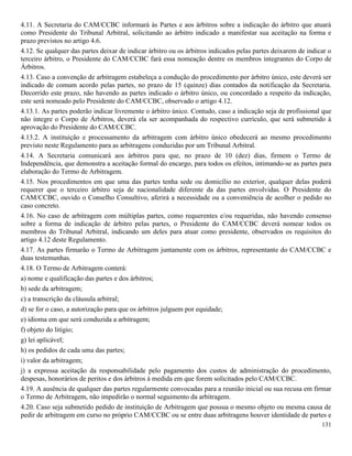 131
4.11. A Secretaria do CAM/CCBC informará às Partes e aos árbitros sobre a indicação do árbitro que atuará
como Presidente do Tribunal Arbitral, solicitando ao árbitro indicado a manifestar sua aceitação na forma e
prazo previstos no artigo 4.6.
4.12. Se qualquer das partes deixar de indicar árbitro ou os árbitros indicados pelas partes deixarem de indicar o
terceiro árbitro, o Presidente do CAM/CCBC fará essa nomeação dentre os membros integrantes do Corpo de
Árbitros.
4.13. Caso a convenção de arbitragem estabeleça a condução do procedimento por árbitro único, este deverá ser
indicado de comum acordo pelas partes, no prazo de 15 (quinze) dias contados da notificação da Secretaria.
Decorrido este prazo, não havendo as partes indicado o árbitro único, ou concordado a respeito da indicação,
este será nomeado pelo Presidente do CAM/CCBC, observado o artigo 4.12.
4.13.1. As partes poderão indicar livremente o árbitro único. Contudo, caso a indicação seja de profissional que
não integre o Corpo de Árbitros, deverá ela ser acompanhada do respectivo currículo, que será submetido à
aprovação do Presidente do CAM/CCBC.
4.13.2. A instituição e processamento da arbitragem com árbitro único obedecerá ao mesmo procedimento
previsto neste Regulamento para as arbitragens conduzidas por um Tribunal Arbitral.
4.14. A Secretaria comunicará aos árbitros para que, no prazo de 10 (dez) dias, firmem o Termo de
Independência, que demonstra a aceitação formal do encargo, para todos os efeitos, intimando-se as partes para
elaboração do Termo de Arbitragem.
4.15. Nos procedimentos em que uma das partes tenha sede ou domicílio no exterior, qualquer delas poderá
requerer que o terceiro árbitro seja de nacionalidade diferente da das partes envolvidas. O Presidente do
CAM/CCBC, ouvido o Conselho Consultivo, aferirá a necessidade ou a conveniência de acolher o pedido no
caso concreto.
4.16. No caso de arbitragem com múltiplas partes, como requerentes e/ou requeridas, não havendo consenso
sobre a forma de indicação de árbitro pelas partes, o Presidente do CAM/CCBC deverá nomear todos os
membros do Tribunal Arbitral, indicando um deles para atuar como presidente, observados os requisitos do
artigo 4.12 deste Regulamento.
4.17. As partes firmarão o Termo de Arbitragem juntamente com os árbitros, representante do CAM/CCBC e
duas testemunhas.
4.18. O Termo de Arbitragem conterá:
a) nome e qualificação das partes e dos árbitros;
b) sede da arbitragem;
c) a transcrição da cláusula arbitral;
d) se for o caso, a autorização para que os árbitros julguem por equidade;
e) idioma em que será conduzida a arbitragem;
f) objeto do litígio;
g) lei aplicável;
h) os pedidos de cada uma das partes;
i) valor da arbitragem;
j) a expressa aceitação da responsabilidade pelo pagamento dos custos de administração do procedimento,
despesas, honorários de peritos e dos árbitros à medida em que forem solicitados pelo CAM/CCBC.
4.19. A ausência de qualquer das partes regularmente convocadas para a reunião inicial ou sua recusa em firmar
o Termo de Arbitragem, não impedirão o normal seguimento da arbitragem.
4.20. Caso seja submetido pedido de instituição de Arbitragem que possua o mesmo objeto ou mesma causa de
pedir de arbitragem em curso no próprio CAM/CCBC ou se entre duas arbitragens houver identidade de partes e
 