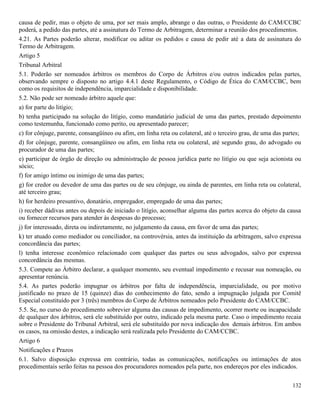 132
causa de pedir, mas o objeto de uma, por ser mais amplo, abrange o das outras, o Presidente do CAM/CCBC
poderá, a pedido das partes, até a assinatura do Termo de Arbitragem, determinar a reunião dos procedimentos.
4.21. As Partes poderão alterar, modificar ou aditar os pedidos e causa de pedir até a data de assinatura do
Termo de Arbitragem.
Artigo 5
Tribunal Arbitral
5.1. Poderão ser nomeados árbitros os membros do Corpo de Árbitros e/ou outros indicados pelas partes,
observando sempre o disposto no artigo 4.4.1 deste Regulamento, o Código de Ética do CAM/CCBC, bem
como os requisitos de independência, imparcialidade e disponibilidade.
5.2. Não pode ser nomeado árbitro aquele que:
a) for parte do litígio;
b) tenha participado na solução do litígio, como mandatário judicial de uma das partes, prestado depoimento
como testemunha, funcionado como perito, ou apresentado parecer;
c) for cônjuge, parente, consangüíneo ou afim, em linha reta ou colateral, até o terceiro grau, de uma das partes;
d) for cônjuge, parente, consangüíneo ou afim, em linha reta ou colateral, até segundo grau, do advogado ou
procurador de uma das partes;
e) participar de órgão de direção ou administração de pessoa jurídica parte no litígio ou que seja acionista ou
sócio;
f) for amigo íntimo ou inimigo de uma das partes;
g) for credor ou devedor de uma das partes ou de seu cônjuge, ou ainda de parentes, em linha reta ou colateral,
até terceiro grau;
h) for herdeiro presuntivo, donatário, empregador, empregado de uma das partes;
i) receber dádivas antes ou depois de iniciado o litígio, aconselhar alguma das partes acerca do objeto da causa
ou fornecer recursos para atender às despesas do processo;
j) for interessado, direta ou indiretamente, no julgamento da causa, em favor de uma das partes;
k) ter atuado como mediador ou conciliador, na controvérsia, antes da instituição da arbitragem, salvo expressa
concordância das partes;
l) tenha interesse econômico relacionado com qualquer das partes ou seus advogados, salvo por expressa
concordância das mesmas.
5.3. Compete ao Árbitro declarar, a qualquer momento, seu eventual impedimento e recusar sua nomeação, ou
apresentar renúncia.
5.4. As partes poderão impugnar os árbitros por falta de independência, imparcialidade, ou por motivo
justificado no prazo de 15 (quinze) dias do conhecimento do fato, sendo a impugnação julgada por Comitê
Especial constituído por 3 (três) membros do Corpo de Árbitros nomeados pelo Presidente do CAM/CCBC.
5.5. Se, no curso do procedimento sobrevier alguma das causas de impedimento, ocorrer morte ou incapacidade
de qualquer dos árbitros, será ele substituído por outro, indicado pela mesma parte. Caso o impedimento recaia
sobre o Presidente do Tribunal Arbitral, será ele substituído por nova indicação dos demais árbitros. Em ambos
os casos, na omissão destes, a indicação será realizada pelo Presidente do CAM/CCBC.
Artigo 6
Notificações e Prazos
6.1. Salvo disposição expressa em contrário, todas as comunicações, notificações ou intimações de atos
procedimentais serão feitas na pessoa dos procuradores nomeados pela parte, nos endereços por eles indicados.
 