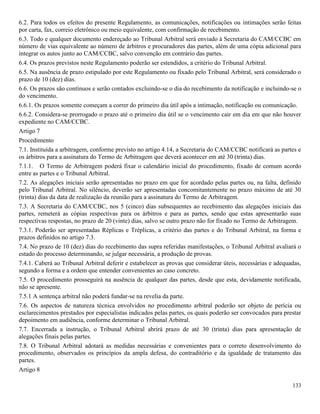 133
6.2. Para todos os efeitos do presente Regulamento, as comunicações, notificações ou intimações serão feitas
por carta, fax, correio eletrônico ou meio equivalente, com confirmação de recebimento.
6.3. Todo e qualquer documento endereçado ao Tribunal Arbitral será enviado à Secretaria do CAM/CCBC em
número de vias equivalente ao número de árbitros e procuradores das partes, além de uma cópia adicional para
integrar os autos junto ao CAM/CCBC, salvo convenção em contrário das partes.
6.4. Os prazos previstos neste Regulamento poderão ser estendidos, a critério do Tribunal Arbitral.
6.5. Na ausência de prazo estipulado por este Regulamento ou fixado pelo Tribunal Arbitral, será considerado o
prazo de 10 (dez) dias.
6.6. Os prazos são contínuos e serão contados excluindo-se o dia do recebimento da notificação e incluindo-se o
do vencimento.
6.6.1. Os prazos somente começam a correr do primeiro dia útil após a intimação, notificação ou comunicação.
6.6.2. Considera-se prorrogado o prazo até o primeiro dia útil se o vencimento cair em dia em que não houver
expediente no CAM/CCBC.
Artigo 7
Procedimento
7.1. Instituída a arbitragem, conforme previsto no artigo 4.14, a Secretaria do CAM/CCBC notificará as partes e
os árbitros para a assinatura do Termo de Arbitragem que deverá acontecer em até 30 (trinta) dias.
7.1.1. O Termo de Arbitragem poderá fixar o calendário inicial do procedimento, fixado de comum acordo
entre as partes e o Tribunal Arbitral.
7.2. As alegações iniciais serão apresentadas no prazo em que for acordado pelas partes ou, na falta, definido
pelo Tribunal Arbitral. No silêncio, deverão ser apresentadas concomitantemente no prazo máximo de até 30
(trinta) dias da data de realização da reunião para a assinatura do Termo de Arbitragem.
7.3. A Secretaria do CAM/CCBC, nos 5 (cinco) dias subsequentes ao recebimento das alegações iniciais das
partes, remeterá as cópias respectivas para os árbitros e para as partes, sendo que estas apresentarão suas
respectivas respostas, no prazo de 20 (vinte) dias, salvo se outro prazo não for fixado no Termo de Arbitragem.
7.3.1. Poderão ser apresentadas Réplicas e Tréplicas, a critério das partes e do Tribunal Arbitral, na forma e
prazos definidos no artigo 7.3.
7.4. No prazo de 10 (dez) dias do recebimento das supra referidas manifestações, o Tribunal Arbitral avaliará o
estado do processo determinando, se julgar necessária, a produção de provas.
7.4.1. Caberá ao Tribunal Arbitral deferir e estabelecer as provas que considerar úteis, necessárias e adequadas,
segundo a forma e a ordem que entender convenientes ao caso concreto.
7.5. O procedimento prosseguirá na ausência de qualquer das partes, desde que esta, devidamente notificada,
não se apresente.
7.5.1 A sentença arbitral não poderá fundar-se na revelia da parte.
7.6. Os aspectos de natureza técnica envolvidos no procedimento arbitral poderão ser objeto de perícia ou
esclarecimentos prestados por especialistas indicados pelas partes, os quais poderão ser convocados para prestar
depoimento em audiência, conforme determinar o Tribunal Arbitral.
7.7. Encerrada a instrução, o Tribunal Arbitral abrirá prazo de até 30 (trinta) dias para apresentação de
alegações finais pelas partes.
7.8. O Tribunal Arbitral adotará as medidas necessárias e convenientes para o correto desenvolvimento do
procedimento, observados os princípios da ampla defesa, do contraditório e da igualdade de tratamento das
partes.
Artigo 8
 