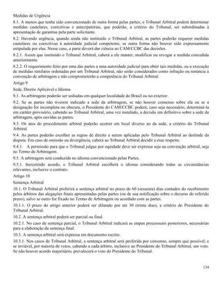 134
Medidas de Urgência
8.1. A menos que tenha sido convencionado de outra forma pelas partes, o Tribunal Arbitral poderá determinar
medidas cautelares, coercitivas e antecipatórias, que poderão, a critério do Tribunal, ser subordinadas à
apresentação de garantias pela parte solicitante.
8.2. Havendo urgência, quando ainda não instituído o Tribunal Arbitral, as partes poderão requerer medidas
cautelares ou coercitivas à autoridade judicial competente, se outra forma não houver sido expressamente
estipulada por elas. Nesse caso, a parte deverá dar ciência ao CAM/CCBC das decisões.
8.2.1. Assim que instituído o Tribunal Arbitral, caberá a ele manter, modificar ou revogar a medida concedida
anteriormente.
8.2.2. O requerimento feito por uma das partes a uma autoridade judicial para obter tais medidas, ou a execução
de medidas similares ordenadas por um Tribunal Arbitral, não serão considerados como infração ou renúncia à
convenção de arbitragem e não comprometerão a competência do Tribunal Arbitral.
Artigo 9
Sede, Direito Aplicável e Idioma
9.1. As arbitragens poderão ser sediadas em qualquer localidade do Brasil ou no exterior.
9.2. Se as partes não tiverem indicado a sede da arbitragem, se não houver consenso sobre ela ou se a
designação for incompleta ou obscura, o Presidente do CAM/CCBC poderá, caso seja necessário, determiná-la
em caráter provisório, cabendo ao Tribunal Arbitral, uma vez instalado, a decisão em definitivo sobre a sede da
arbitragem, após ouvidas as partes.
9.3. Os atos do procedimento arbitral poderão ocorrer em local diverso ao da sede, a critério do Tribunal
Arbitral.
9.4. As partes poderão escolher as regras de direito a serem aplicadas pelo Tribunal Arbitral ao deslinde da
disputa. Em caso de omissão ou divergência, caberá ao Tribunal Arbitral decidir a esse respeito.
9.4.1. A permissão para que o Tribunal julgue por equidade deve ser expressa seja na convenção arbitral, seja
no Termo de Arbitragem.
9.5. A arbitragem será conduzida no idioma convencionado pelas Partes.
9.5.1. Inexistindo acordo, o Tribunal Arbitral escolherá o idioma considerando todas as circunstâncias
relevantes, inclusive o contrato.
Artigo 10
Sentença Arbitral
10.1. O Tribunal Arbitral proferirá a sentença arbitral no prazo de 60 (sessenta) dias contados do recebimento
pelos árbitros das alegações finais apresentadas pelas partes (ou de sua notificação sobre o decurso do referido
prazo), salvo se outro for fixado no Termo de Arbitragem ou acordado com as partes.
10.1.1. O prazo do artigo anterior poderá ser dilatado por até 30 (trinta dias), a critério do Presidente do
Tribunal Arbitral.
10.2. A sentença arbitral poderá ser parcial ou final.
10.2.1. No caso de sentença parcial, o Tribunal Arbitral indicará as etapas processuais posteriores, necessárias
para a elaboração da sentença final.
10.3. A sentença arbitral será expressa em documento escrito.
10.3.1. Nos casos de Tribunal Arbitral, a sentença arbitral será proferida por consenso, sempre que possível, e
se inviável, por maioria de votos, cabendo a cada árbitro, inclusive ao Presidente do Tribunal Arbitral, um voto.
Se não houver acordo majoritário, prevalecerá o voto do Presidente do Tribunal.
 