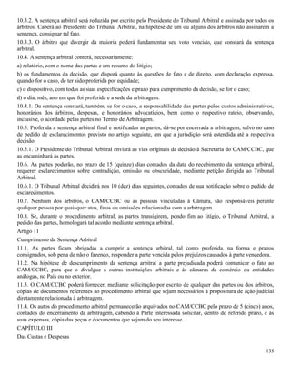 135
10.3.2. A sentença arbitral será reduzida por escrito pelo Presidente do Tribunal Arbitral e assinada por todos os
árbitros. Caberá ao Presidente do Tribunal Arbitral, na hipótese de um ou alguns dos árbitros não assinarem a
sentença, consignar tal fato.
10.3.3. O árbitro que divergir da maioria poderá fundamentar seu voto vencido, que constará da sentença
arbitral.
10.4. A sentença arbitral conterá, necessariamente:
a) relatório, com o nome das partes e um resumo do litígio;
b) os fundamentos da decisão, que disporá quanto às questões de fato e de direito, com declaração expressa,
quando for o caso, de ter sido proferida por equidade;
c) o dispositivo, com todas as suas especificações e prazo para cumprimento da decisão, se for o caso;
d) o dia, mês, ano em que foi proferida e a sede da arbitragem.
10.4.1. Da sentença constará, também, se for o caso, a responsabilidade das partes pelos custos administrativos,
honorários dos árbitros, despesas, e honorários advocatícios, bem como o respectivo rateio, observando,
inclusive, o acordado pelas partes no Termo de Arbitragem.
10.5. Proferida a sentença arbitral final e notificadas as partes, dá-se por encerrada a arbitragem, salvo no caso
de pedido de esclarecimentos previsto no artigo seguinte, em que a jurisdição será estendida até a respectiva
decisão.
10.5.1. O Presidente do Tribunal Arbitral enviará as vias originais da decisão à Secretaria do CAM/CCBC, que
as encaminhará às partes.
10.6. As partes poderão, no prazo de 15 (quinze) dias contados da data do recebimento da sentença arbitral,
requerer esclarecimentos sobre contradição, omissão ou obscuridade, mediante petição dirigida ao Tribunal
Arbitral.
10.6.1. O Tribunal Arbitral decidirá nos 10 (dez) dias seguintes, contados de sua notificação sobre o pedido de
esclarecimentos.
10.7. Nenhum dos árbitros, o CAM/CCBC ou as pessoas vinculadas à Câmara, são responsáveis perante
qualquer pessoa por quaisquer atos, fatos ou omissões relacionados com a arbitragem.
10.8. Se, durante o procedimento arbitral, as partes transigirem, pondo fim ao litígio, o Tribunal Arbitral, a
pedido das partes, homologará tal acordo mediante sentença arbitral.
Artigo 11
Cumprimento da Sentença Arbitral
11.1. As partes ficam obrigadas a cumprir a sentença arbitral, tal como proferida, na forma e prazos
consignados, sob pena de não o fazendo, responder a parte vencida pelos prejuízos causados à parte vencedora.
11.2. Na hipótese de descumprimento da sentença arbitral a parte prejudicada poderá comunicar o fato ao
CAM/CCBC, para que o divulgue a outras instituições arbitrais e às câmaras de comércio ou entidades
análogas, no País ou no exterior.
11.3. O CAM/CCBC poderá fornecer, mediante solicitação por escrito de qualquer das partes ou dos árbitros,
cópias de documentos referentes ao procedimento arbitral que sejam necessários à propositura de ação judicial
diretamente relacionada à arbitragem.
11.4. Os autos do procedimento arbitral permanecerão arquivados no CAM/CCBC pelo prazo de 5 (cinco) anos,
contados do encerramento da arbitragem, cabendo à Parte interessada solicitar, dentro do referido prazo, e às
suas expensas, cópia das peças e documentos que sejam do seu interesse.
CAPÍTULO III
Das Custas e Despesas
 
