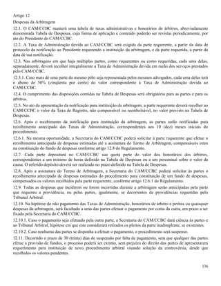 136
Artigo 12
Despesas da Arbitragem
12.1. O CAM/CCBC manterá uma tabela de taxas administrativas e honorários de árbitros, abreviadamente
denominada Tabela de Despesas, cuja forma de aplicação e conteúdo poderão ser revistas periodicamente, por
ato do Presidente do CAM/CCBC.
12.2. A Taxa de Administração devida ao CAM/CCBC será exigida da parte requerente, a partir da data de
protocolo da notificação ao Presidente requerendo a instituição da arbitragem, e da parte requerida, a partir da
data de sua notificação.
12.3. Nas arbitragens em que haja múltiplas partes, como requerentes ou como requeridas, cada uma delas,
separadamente, deverá recolher integralmente a Taxa de Administração devida em razão dos serviços prestados
pelo CAM/CCBC.
12.3.1. Caso mais de uma parte do mesmo pólo seja representada pelos mesmos advogados, cada uma delas terá
o abono de 50% (cinqüenta por cento) do valor correspondente à Taxa de Administração devida ao
CAM/CCBC.
12.4. O cumprimento das disposições contidas na Tabela de Despesas será obrigatório para as partes e para os
árbitros.
12.5. No ato da apresentação da notificação para instituição da arbitragem, a parte requerente deverá recolher ao
CAM/CCBC o valor da Taxa de Registro, não compensável ou reembolsável, no valor previsto na Tabela de
Despesas.
12.6. Após o recebimento da notificação para instituição da arbitragem, as partes serão notificadas para
recolhimento antecipado das Taxas de Administração, correspondentes aos 10 (dez) meses iniciais do
procedimento.
12.6.1. Na mesma oportunidade, a Secretaria do CAM/CCBC poderá solicitar à parte requerente que efetue o
recolhimento antecipado de despesas estimadas até a assinatura do Termo de Arbitragem, compensáveis estes
na constituição do fundo de despesas conforme artigo 12.8 do Regulamento.
12.7. Cada parte depositará no CAM/CCBC sua quota parte do valor dos honorários dos árbitros,
correspondentes a um mínimo de horas definido na Tabela de Despesas ou a um percentual sobre o valor da
causa. O referido depósito deverá ser realizado no prazo definido na Tabela de Despesas.
12.8. Após a assinatura do Termo de Arbitragem, a Secretaria do CAM/CCBC poderá solicitar às partes o
recolhimento antecipado de despesas estimadas do procedimento para constituição de um fundo de despesas,
compensados os valores recolhidos pela parte requerente, conforme artigo 12.6.1 do Regulamento.
12.9. Todas as despesas que incidirem ou forem incorridas durante a arbitragem serão antecipadas pela parte
que requereu a providência, ou pelas partes, igualmente, se decorrentes de providências requeridas pelo
Tribunal Arbitral.
12.10. Na hipótese do não pagamento das Taxas de Administração, honorários de árbitro e peritos ou quaisquer
despesas da arbitragem, será facultado a uma das partes efetuar o pagamento por conta da outra, em prazo a ser
fixado pela Secretaria do CAM/CCBC.
12.10.1. Caso o pagamento seja efetuado pela outra parte, a Secretaria do CAM/CCBC dará ciência às partes e
ao Tribunal Arbitral, hipótese em que este considerará retirados os pleitos da parte inadimplente, se existentes.
12.10.2. Caso nenhuma das partes se disponha a efetuar o pagamento, o procedimento será suspenso.
12.11. Decorrido o prazo de 30 (trinta) dias de suspensão por falta de pagamento, sem que qualquer das partes
efetue a provisão de fundos, o processo poderá ser extinto, sem prejuízo do direito das partes de apresentarem
requerimento para instituição de novo procedimento arbitral visando solução da controvérsia, desde que
recolhidos os valores pendentes.
 