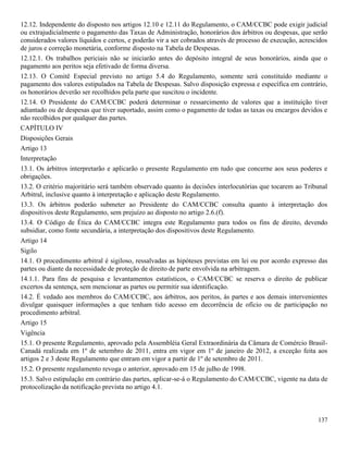 137
12.12. Independente do disposto nos artigos 12.10 e 12.11 do Regulamento, o CAM/CCBC pode exigir judicial
ou extrajudicialmente o pagamento das Taxas de Administração, honorários dos árbitros ou despesas, que serão
considerados valores líquidos e certos, e poderão vir a ser cobrados através de processo de execução, acrescidos
de juros e correção monetária, conforme disposto na Tabela de Despesas.
12.12.1. Os trabalhos periciais não se iniciarão antes do depósito integral de seus honorários, ainda que o
pagamento aos peritos seja efetivado de forma diversa.
12.13. O Comitê Especial previsto no artigo 5.4 do Regulamento, somente será constituído mediante o
pagamento dos valores estipulados na Tabela de Despesas. Salvo disposição expressa e específica em contrário,
os honorários deverão ser recolhidos pela parte que suscitou o incidente.
12.14. O Presidente do CAM/CCBC poderá determinar o ressarcimento de valores que a instituição tiver
adiantado ou de despesas que tiver suportado, assim como o pagamento de todas as taxas ou encargos devidos e
não recolhidos por qualquer das partes.
CAPÍTULO IV
Disposições Gerais
Artigo 13
Interpretação
13.1. Os árbitros interpretarão e aplicarão o presente Regulamento em tudo que concerne aos seus poderes e
obrigações.
13.2. O critério majoritário será também observado quanto às decisões interlocutórias que tocarem ao Tribunal
Arbitral, inclusive quanto à interpretação e aplicação deste Regulamento.
13.3. Os árbitros poderão submeter ao Presidente do CAM/CCBC consulta quanto à interpretação dos
dispositivos deste Regulamento, sem prejuízo ao disposto no artigo 2.6.(f).
13.4. O Código de Ética do CAM/CCBC integra este Regulamento para todos os fins de direito, devendo
subsidiar, como fonte secundária, a interpretação dos dispositivos deste Regulamento.
Artigo 14
Sigilo
14.1. O procedimento arbitral é sigiloso, ressalvadas as hipóteses previstas em lei ou por acordo expresso das
partes ou diante da necessidade de proteção de direito de parte envolvida na arbitragem.
14.1.1. Para fins de pesquisa e levantamentos estatísticos, o CAM/CCBC se reserva o direito de publicar
excertos da sentença, sem mencionar as partes ou permitir sua identificação.
14.2. É vedado aos membros do CAM/CCBC, aos árbitros, aos peritos, às partes e aos demais intervenientes
divulgar quaisquer informações a que tenham tido acesso em decorrência de ofício ou de participação no
procedimento arbitral.
Artigo 15
Vigência
15.1. O presente Regulamento, aprovado pela Assembléia Geral Extraordinária da Câmara de Comércio Brasil-
Canadá realizada em 1º de setembro de 2011, entra em vigor em 1º de janeiro de 2012, a exceção feita aos
artigos 2 e 3 deste Regulamento que entram em vigor a partir de 1º de setembro de 2011.
15.2. O presente regulamento revoga o anterior, aprovado em 15 de julho de 1998.
15.3. Salvo estipulação em contrário das partes, aplicar-se-á o Regulamento do CAM/CCBC, vigente na data de
protocolização da notificação prevista no artigo 4.1.
 