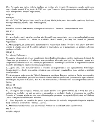 138
15.4. Por opção das partes, poderão também ser regidas pelo presente Regulamento, aquelas arbitragens
protocolizadas antes de 1º de janeiro de 2012, mas cujos Termos de Arbitragem venham a ser firmados após o
início de vigência do presente Regulamento.
Artigo 16
Mediação
16.1. O CAM/CCBC proporcionará também serviço de Mediação às partes interessadas, conforme Roteiro de
Mediação anexo ao presente e dele parte integrante.
Anexo
Roteiro de Mediação do Centro de Arbitragem e Mediação da Câmara de Comércio Brasil-Canadá
SEÇÃO I
Mediação
1.1. A mediação é meio não adversarial de solução pacífica de controvérsias e será processada pelo Centro de
Arbitragem e Mediação da Câmara de Comércio Brasil-Canadá (CENTRO) nos termos do presente
Regulamento.
1.2. Qualquer parte, em controvérsias de natureza cível ou comercial, poderá solicitar os bons ofícios do Centro,
visando à solução amigável de conflito referente à interpretação ou o cumprimento de contrato celebrado
mediante mediação.
SEÇÃO II
Providências Preliminares
2.1. A parte interessada em propor procedimento de mediação notificará por escrito o Centro, que designará dia
e hora para que compareça, podendo estar acompanhada de advogado, para entrevista isenta de custas e sem
compromisso, denominada de pré - mediação, apresentando a metodologia de trabalho, as responsabilidades dos
mediados e mediadores e demais informações pertinentes.
2.2. A parte terá 2 (dois) dias para verificar se considera útil e apropriado ao caso o procedimento de mediação.
Em caso positivo, o Centro convidará a outra parte para comparecer, procedendo de modo idêntico ao estatuído
no artigo acima.
2.3. A outra parte terá o prazo de 2 (dois) dias para se manifestar. Em caso positivo, o Centro apresentará às
partes o rol de mediadores, para que escolham de comum acordo o profissional que conduzirá o procedimento
de mediação, no prazo de 5 (cinco) dias. Não havendo consenso, o mediador será indicado pelo Presidente do
Centro.
SEÇÃO III
Termo de Mediação
3.1. Em seguida será designada reunião, que deverá realizar-se no prazo máximo de 3 (três) dias após a
indicação do mediador, na qual as partes, os advogados e o mediador fixarão o cronograma de reuniões,
firmando o Termo de Mediação, com o recolhimento pelas partes dos encargos devidos fixados na Tabela de
Custas e fixação dos honorários do mediador.
3.2. Salvo disposição em contrário das partes, o procedimento de mediação não poderá ultrapassar 30 (trinta
dias), a contar da assinatura do Termo de Mediação.
3.3. O mediador estabelecerá o local das reuniões, podendo ser na sede da Câmara ou outro local.
SEÇÃO IV
Acordo Amigável
 