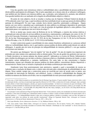 14
Comentários:
Uma das questões mais tormentosas relativa à arbitrabilidade atine a possibilidade de pessoas jurídicas de
direito público participarem de arbitragem. Não só pela capacidade em si desses entes de se submeter à arbitragem,
mas também por eles lidarem com interesse público, que, a princípio, seria indisponível e, portanto, não arbitrável.
Essa questão também deve ser analisada sob os ângulos da arbitrabilidade subjetiva e objetiva.
Do ponto de vista subjetivo, há de se ressaltar o leading case do Supremo Tribunal Federal da década de
1970 conhecido como Caso Lage, o qual reconheceu não haver proibição de per se para que pessoa de direto público
participe de arbitragem20. No caso Lage, contudo, havia decreto específico autorizando a arbitragem. Alguns
autores, por esse motivo, entendiam que a participação de entes públicos na arbitragem dependeria de autorização
legal específica (a qual existia no Caso Lage), em vista do princípio da legalidade aplicável a entes públicos. Essa
autorização passa a ser suprida por este novo inciso do artigo 1º.
Há de se atentar que, mesmo antes da Reforma da Lei de Arbitragem, a maioria das normas relativas à
exploração por entes privados de serviços públicos já autorizava, expressamente, a arbitragem, tais como: (i) Art. 23
da Lei de Concessão, Permissão e Autorização de Serviços Públicos; (ii) Art. 43, X, da Lei do Petróleo; (iii) Art. 93,
XV, da Lei das Telecomunicações; (iv) Art. 35, XVI, da Lei dos Transportes; (v) Art. 11, III, da Lei de Parcerias
Público-Privadas; e Art. 29, XVIII, Lei nº. 12.351/10 (Lei da Partilha).
A maior controvérsia quanto à possibilidade de entes estatais brasileiros submeterem-se a processo arbitral
refere-se à arbitrabilidade objetiva, isto é, qual matéria a pessoa jurídica de direito público pode discutir em sede de
arbitragem. A questão gira em torno do princípio da indisponibilidade do interesse público21 e em que matérias
envolveriam esse interesse.
Há autores que distinguem “atos de império” de “atos de gestão”. Os atos de império (ius imperium) são
praticados por entes estatais com supremacia sobre as demais partes. Nos atos de gestão (ius gestionis), por sua vez,
o Estado encontra-se no mesmo patamar das demais partes22. Aplicando-se as teorias de Direito Administrativo
para o âmbito da arbitragem, por um lado os direitos e interesses relativos a finalidades primárias do Estado e os atos
de império seriam indisponíveis e, portanto, inarbitráveis. Por outro lado, os atos concernentes a funções
instrumentais, mesmo que efetuados por pessoas jurídicas de direito público, concerniriam direitos disponíveis e
transacionáveis. Dentre esses se incluem a exploração de atividades econômicas por entes estatais.
Atualmente toma força posicionamento mais permissivo, segundo a qual a necessidade do recurso ao
Judiciário para a resolução da disputa seria o critério mais relevante para a determinação da arbitrabilidade de uma
disputa. Nesse sentido, sempre que a controvérsia possa ser resolvida por meio de acordo entre as partes, sem
necessidade de intervenção do Judiciário, será arbitrável. Assim, o obstáculo à arbitrabilidade das disputas não
residiria na natureza dos direitos envolvidos, mas na compatibilidade do meio processual adotado com o pedido23
.
20
Nesse caso, a União Federal incorporou ao seu patrimônio bens de Henrique Lage durante a 2ª guerra mundial. Surgiu controvérsia sobre o valor
da indenização devida e, com base em autorização legal específica (Decreto-Lei 9.521/1946), a controvérsia foi levada a arbitragem. Após a prolação
do laudo arbitral, a União Federal impugnou a decisão, por suposta inconstitucionalidade. Ao final de um contencioso de quase três décadas, o STF
confirmou a constitucionalidade da submissão da União Federal ao juízo arbitral. Ratificando esse posicionamento, confira-se, por exemplo: STJ, MS
11308-DF, Rel. Min. Luiz Fux , j. em 09.04.2008; STJ, REsp 904813-PR, Rel. Min. Nancy Andrighi, j. em 20.10.2011; STJ, REsp 606345-RS, Rel.
Min. João Otávio de Noronha, j. em 17.05.2007.
21
Esse princípio é assim explicado por Diogo de Figueiredo Moreira Neto: “Certos interesses, porém, são considerados de tal forma relevantes para
a segurança e o bem estar da sociedade que o ordenamento jurídico os destaca, os define e comete ao Estado satisfazê-los sob regime próprio: são os
interesses públicos. (…) A indisponibilidade absoluta é regra, pois os interesses públicos, referidos às sociedades, como um todo, não podem ser
negociados senão pelas vias políticas de estrita previsão constitucional.” (Diogo de Figueiredo Moreira Neto, Arbitragem em Contratos
Administrativos. in “Revista de Direito Administrativo” Renovar, 1997, v. 209, p. 84).
22
Hely Lopes Meirelles. Direito Administrativo Brasileiro. 21.ª ed., Malheiros Editores, 1996, p. 148.
23
Vide, nesse sentido, Carlos Alberto Salles. Arbitragem em Contratos Administrativos. Rio de Janeiro: Forense, 2011; Eduardo Talamini.
“Cabimento de Arbitragem Envolvendo Sociedade de Economia Mista Dedicada à Distribuição de Gás Canalizado” in Revista Brasileira de
Arbitragem nº. 4, Out-Dez/2004, pp. 44-64.
 