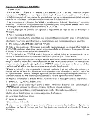 140
Regulamento de Arbitragem da CAMARB
I – INTRODUÇÃO
1.1 A CAMARB – CÂMARA DE ARBITRAGEM EMPRESARIAL – BRASIL, doravante designada
abreviadamente CAMARB, tem por objeto a administração de procedimentos arbitrais e outras formas
extrajudiciais de solução de controvérsias. Sua atuação institucional não envolve qualquer ato jurisdicional, cuja
competência é exclusiva do(s) árbitro(s) nomeado(s) nos termos deste Regulamento.
1.2 O Regulamento de Arbitragem da CAMARB, abreviadamente designado “Regulamento”, aplicarse-á
sempre que a convenção de arbitragem estipular a adoção das regras de arbitragem da CAMARB ou da Câmara
de Arbitragem de Minas Gerais, anterior denominação da CAMARB.
1.3 Salvo disposição em contrário, será aplicado o Regulamento em vigor na data da Solicitação de
Arbitragem.
1.4 Para os efeitos deste Regulamento:
(i) a expressão Tribunal Arbitral será utilizada para designar indiferentemente árbitro único ou tribunal arbitral;
(ii) os termos requerente e requerido aplicam-se indiferentemente a um ou mais requerentes ou requeridos.
II – DAS INTIMAÇÕES, MANIFESTAÇÕES E PRAZOS
2.1 Todas as peças processuais e documentos apresentados pelas partes devem ser entregues à Secretaria Geral
da CAMARB em número suficiente de vias para serem encaminhadas aos árbitros e às demais partes, devendo
os originais ficar arquivados nos autos do processo arbitral.
2.2 A Secretaria Geral da CAMARB remeterá às partes, por meio de intimações, as comunicações por ela
emitidas, as cópias das manifestações das partes e as decisões proferidas pelo Tribunal Arbitral.
2.3 Os prazos regimentais e aqueles fixados pelo Tribunal Arbitral terão início no dia útil subsequente à data de
entrega da intimação enviada pela Secretaria Geral da CAMARB. Os prazos são contínuos, não tendo seu curso
suspenso nos dias em que não haja expediente na CAMARB. Vencendo-se o prazo em dia em que não haja
expediente na CAMARB, o prazo ficará prorrogado para o primeiro dia útil seguinte.
2.4 Todas as intimações serão consideradas devidamente realizadas desde que tenham sido entregues no
endereço indicado no Termo de Arbitragem ou outro subsequentemente informado pela respectiva parte. Caso
não haja assinatura no Termo de Arbitragem, a parte será considerada intimada pela entrega da comunicação da
Secretaria Geral da CAMARB no endereço em que tiver sido realizada a primeira intimação da parte.
2.5 As partes, com anuência do Tribunal Arbitral, poderão modificar os prazos previstos neste Regulamento.
III – DA SOLICITAÇÃO DE ARBITRAGEM
3.1 Aquele que desejar dirimir litígio relativo a direitos patrimoniais disponíveis sob a administração da
CAMARB deverá comunicar sua intenção à Secretaria Geral desta entidade, indicando:
(i) nome, endereço e qualificação completa das partes envolvidas e de seu advogado, se houver;
(ii) cópia integral do instrumento que contenha a convenção de arbitragem;
(iii) breve síntese do objeto do litígio;
(iv) súmula das pretensões;
(v) valor estimado da demanda.
3.2 Ao requerer a instituição do procedimento arbitral, o requerente deverá efetuar o depósito, não
reembolsável, da Taxa de Registro para fazer face às despesas iniciais até a celebração do Termo de
Arbitragem.
 