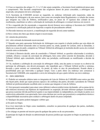 141
3.3 Caso os requisitos dos artigos 2.1, 3.1 e 3.2 não sejam cumpridos, a Secretaria Geral estabelecerá prazo para
o cumprimento. Não havendo cumprimento das exigências dentro do prazo concedido, a arbitragem será
arquivada, sem prejuízo de nova solicitação.
3.4 A Secretaria da CAMARB enviará ao requerido, no endereço informado pelo requerente, cópia da
Solicitação de Arbitragem e de seus anexos, bem como um exemplar deste Regulamento e a relação dos nomes
que integram sua Lista de Árbitros, notificando-o para, no prazo de 15 (quinze) dias contado de seu
recebimento, manifestar-se sobre a solicitação de instituição da arbitragem e eventual interesse em reconvir.
3.5 Se o requerido não for encontrado, o requerente deverá fornecer novo endereço à Secretaria da CAMARB
ou promover a notificação judicial do requerido a respeito do procedimento arbitral.
3.6 Havendo interesse em reconvir, a manifestação do requerido deverá conter também:
(i) breve síntese dos fatos que deram origem à reconvenção;
(ii) súmula das pretensões;
(iii) valor estimado da demanda reconvencional.
3.7 Quando uma parte apresentar Solicitação de Arbitragem com respeito à relação jurídica que seja objeto de
procedimento arbitral instaurado entre as mesmas partes ou, ainda, quando for comum, entre as demandas, o
objeto ou a causa de pedir, competirá ao Tribunal Arbitral da arbitragem já instituída decidir acerca de eventual
conexão entre as demandas.
3.8 Caberá à Diretoria decidir, antes de constituído o Tribunal Arbitral, as questões relacionadas à existência,
validade, eficácia e escopo da convenção de arbitragem, bem como sobre conexão de demandas, devendo o
Tribunal Arbitral, após constituído, decidir sobre sua jurisdição, confirmando ou modificando a decisão da
Diretoria.
3.9 Se, mediante a celebração de convenção de arbitragem válida, uma das partes se recusar ou se abstiver de
participar da arbitragem, esta deverá prosseguir, não impedindo que o Tribunal Arbitral profira a sentença,
devendo a parte ausente ser comunicada, via postal, de todos os atos do procedimento, ficando aberta a
possibilidade para que intervenha a qualquer tempo. Caso a parte altere seu endereço sem comunicar à
Secretaria da CAMARB, esta suspenderá o envio de intimações até que a parte informe seu novo endereço.
IV – DOS ÁRBITROS
4.1 Poderão ser nomeados árbitros tanto os integrantes da Lista de Árbitros da CAMARB como outros que dela
não façam parte, desde que sejam pessoas capazes e de confiança das partes, devendo o presidente do Tribunal
Arbitral ser preferencialmente escolhido entre os nomes que integram a Lista de Árbitros.
4.2 A(s) pessoa(s) nomeada(s) para atuar como árbitro(s) subscreverá(ão) termo declarando, sob as penas da lei,
não estar(em) incurso(s) nas hipóteses de impedimento ou suspeição, devendo informar qualquer circunstância
que possa ocasionar dúvida justificável quanto à sua imparcialidade ou independência, em relação às partes ou à
controvérsia submetida à sua apreciação, bem como declarar por escrito que possui(em) a competência técnica e
a disponibilidade necessárias para conduzir a arbitragem dentro do prazo estipulado.
4.3 Qualquer das partes poderá impugnar o árbitro que:
a) for parte no litígio;
b) se tiver intervindo no litígio como mandatário, consultor ou parecerista de qualquer das partes, mediador,
testemunha ou perito;
c) for cônjuge ou parente até terceiro grau de qualquer das partes ou de seu procurador;
d) participar de órgão de direção ou administração de pessoa jurídica que seja parte no litígio ou participe de seu
capital;
 