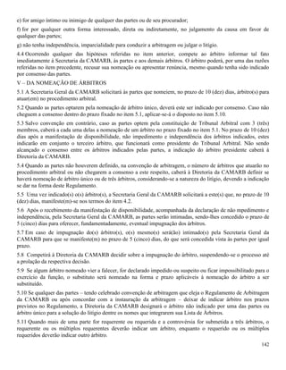 142
e) for amigo íntimo ou inimigo de qualquer das partes ou de seu procurador;
f) for por qualquer outra forma interessado, direta ou indiretamente, no julgamento da causa em favor de
qualquer das partes;
g) não tenha independência, imparcialidade para conduzir a arbitragem ou julgar o litígio.
4.4 Ocorrendo qualquer das hipóteses referidas no item anterior, compete ao árbitro informar tal fato
imediatamente à Secretaria da CAMARB, às partes e aos demais árbitros. O árbitro poderá, por uma das razões
referidas no item precedente, recusar sua nomeação ou apresentar renúncia, mesmo quando tenha sido indicado
por consenso das partes.
V – DA NOMEAÇÃO DE ÁRBITROS
5.1 A Secretaria Geral da CAMARB solicitará às partes que nomeiem, no prazo de 10 (dez) dias, árbitro(s) para
atuar(em) no procedimento arbitral.
5.2 Quando as partes optarem pela nomeação de árbitro único, deverá este ser indicado por consenso. Caso não
cheguem a consenso dentro do prazo fixado no item 5.1, aplicar-se-á o disposto no item 5.10.
5.3 Salvo convenção em contrário, caso as partes optem pela constituição de Tribunal Arbitral com 3 (três)
membros, caberá a cada uma delas a nomeação de um árbitro no prazo fixado no item 5.1. No prazo de 10 (dez)
dias após a manifestação de disponibilidade, não impedimento e independência dos árbitros indicados, estes
indicarão em conjunto o terceiro árbitro, que funcionará como presidente do Tribunal Arbitral. Não sendo
alcançado o consenso entre os árbitros indicados pelas partes, a indicação do árbitro presidente caberá à
Diretoria da CAMARB.
5.4 Quando as partes não houverem definido, na convenção de arbitragem, o número de árbitros que atuarão no
procedimento arbitral ou não chegarem a consenso a este respeito, caberá à Diretoria da CAMARB definir se
haverá nomeação de árbitro único ou de três árbitros, considerando-se a natureza do litígio, devendo a indicação
se dar na forma deste Regulamento.
5.5 Uma vez indicado(s) o(s) árbitro(s), a Secretaria Geral da CAMARB solicitará a este(s) que, no prazo de 10
(dez) dias, manifeste(m)-se nos termos do item 4.2.
5.6 Após o recebimento da manifestação de disponibilidade, acompanhada da declaração de não mpedimento e
independência, pela Secretaria Geral da CAMARB, as partes serão intimadas, sendo-lhes concedido o prazo de
5 (cinco) dias para oferecer, fundamentadamente, eventual impugnação dos árbitros.
5.7 Em caso de impugnação do(s) árbitro(s), o(s) mesmo(s) será(ão) intimado(s) pela Secretaria Geral da
CAMARB para que se manifeste(m) no prazo de 5 (cinco) dias, do que será concedida vista às partes por igual
prazo.
5.8 Competirá à Diretoria da CAMARB decidir sobre a impugnação do árbitro, suspendendo-se o processo até
a prolação da respectiva decisão.
5.9 Se algum árbitro nomeado vier a falecer, for declarado impedido ou suspeito ou ficar impossibilitado para o
exercício da função, o substituto será nomeado na forma e prazo aplicáveis à nomeação do árbitro a ser
substituído.
5.10 Se qualquer das partes – tendo celebrado convenção de arbitragem que eleja o Regulamento de Arbitragem
da CAMARB ou após concordar com a instauração da arbitragem – deixar de indicar árbitro nos prazos
previstos no Regulamento, a Diretoria da CAMARB designará o árbitro não indicado por uma das partes ou
árbitro único para a solução do litígio dentre os nomes que integrarem sua Lista de Árbitros.
5.11 Quando mais de uma parte for requerente ou requerida e a controvérsia for submetida a três árbitros, o
requerente ou os múltiplos requerentes deverão indicar um árbitro, enquanto o requerido ou os múltiplos
requeridos deverão indicar outro árbitro.
 