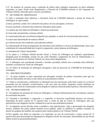 143
5.12 Na ausência de consenso para a indicação de árbitro pelos múltiplos requerentes ou pelos múltiplos
requeridos, no prazo fixado neste Regulamento, a Diretoria da CAMARB nomeará os três integrantes do
Tribunal Arbitral, indicando quem exercerá a presidência.
VI – DO TERMO DE ARBITRAGEM
6.1 Após a nomeação do(s) árbitro(s), a Secretaria Geral da CAMARB elaborará a minuta do Termo de
Arbitragem, no qual conterá:
a) nome, profissão, estado civil e domicílio das partes e de seus advogados, se houver;
b) nome, profissão e domicílio do(s) árbitro(s) indicado(s) pelas partes;
c) a matéria que será objeto da arbitragem e súmula das pretensões;
d) local onde será proferida a sentença arbitral;
e) a autorização para que o(s) árbitro(s) julgue(m) por equidade, se assim for convencionado pelas partes;
f) o prazo para apresentação da sentença arbitral;
g) o idioma em que será conduzido o procedimento arbitral;
h) a determinação da forma de pagamento dos honorários do(s) árbitro(s) e da taxa de administração, bem como
a declaração de responsabilidade pelo respectivo pagamento e pelas despesas da arbitragem;
i) a assinatura de 2 (duas) testemunhas.
6.2 As partes e o Tribunal Arbitral deverão firmar o Termo de Arbitragem em audiência especialmente
designada para tal finalidade, ocasião em que serão efetuados o pagamento da Taxa de Administração e o
depósito dos honorários do Tribunal Arbitral, nos termos deste Regulamento.
6.3 A arbitragem será considerada instituída e iniciada a jurisdição arbitral com a aceitação do(s) árbitro(s),
mediante a assinatura do Termo de Arbitragem.
6.4 Os efeitos da instituição da arbitragem retroagirão à data do protocolo na CAMARB da Solicitação de
Arbitragem.
VII – DOS PROCURADORES
7.1 As partes poderão se fazer representar por advogados munidos de poderes necessários para agir em
nome do representado em todos os atos relativos ao procedimento arbitral.
7.2 Todas as comunicações, notificações ou intimações dos atos processuais serão feitas à parte ou, se houver
procurador por ela nomeado, exclusivamente a este, por carta, fac-símile, telegrama, correio eletrônico ou
qualquer outra forma de comunicação escrita dirigida ao endereço fornecido pela(s) parte(s) à Secretaria Geral.
VIII – DO PROCEDIMENTO
8.1 Na audiência de assinatura do Termo de Arbitragem, o Tribunal Arbitral promoverá, inicialmente, tentativa
de conciliação das partes.
8.2 Frustrada a conciliação, o requerente e o requerido, se houverem manifestado interesse em reconvir,
disporá(ão) do prazo comum de 15 (quinze) dias, a contar da data do Termo de Arbitragem, para que
apresente(m) suas alegações iniciais e indique(m) as provas que pretenda(m) produzir.
8.3 As alegações iniciais deverão conter os pedidos e suas especificações. Após a apresentação das alegações
iniciais, nenhuma das partes poderá formular novos pedidos, aditar ou modificar os pedidos existentes ou
desistir de qualquer dos pedidos sem anuência da(s) outra(s) parte(s) e do Tribunal Arbitral.
8.4 Em seguida, será aberto ao requerido e ao requerente, no caso de reconvenção, o prazo comum de 15
(quinze) dias para apresentação da impugnação às alegações iniciais da outra parte, oportunidade em que deverá
indicar as provas que pretenda produzir.
 