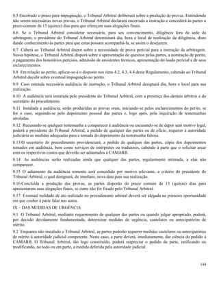 144
8.5 Encerrado o prazo para impugnação, o Tribunal Arbitral deliberará sobre a produção de provas. Entendendo
não serem necessárias novas provas, o Tribunal Arbitral declarará encerrada a instrução e concederá às partes o
prazo comum de 15 (quinze) dias para que ofereçam suas alegações finais.
8.6 Se o Tribunal Arbitral considerar necessária, para seu convencimento, diligência fora da sede da
arbitragem, o presidente do Tribunal Arbitral determinará dia, hora e local de realização da diligência, disto
dando conhecimento às partes para que estas possam acompanhá-la, se assim o desejarem.
8.7 Caberá ao Tribunal Arbitral dispor sobre a necessidade de prova pericial para a instrução da arbitragem.
Nessa hipótese, o Tribunal Arbitral disporá sobre a apresentação de quesitos pelas partes, a nomeação de perito,
o pagamento dos honorários periciais, admissão de assistentes técnicos, apresentação do laudo pericial e de seus
esclarecimentos.
8.8 Em relação ao perito, aplicar-se-á o disposto nos itens 4.2, 4.3, 4.4 deste Regulamento, cabendo ao Tribunal
Arbitral decidir sobre eventual impugnação ao perito.
8.9 Caso entenda necessária audiência de instrução, o Tribunal Arbitral designará dia, hora e local para sua
realização.
8.10 A audiência será instalada pelo presidente do Tribunal Arbitral, com a presença dos demais árbitros e do
secretário do procedimento.
8.11 Instalada a audiência, serão produzidas as provas orais, iniciando-se pelos esclarecimentos do perito, se
for o caso, seguindo-se pelo depoimento pessoal das partes e, logo após, pela inquirição de testemunhas
arroladas.
8.12 Recusando-se qualquer testemunha a comparecer à audiência ou escusando-se de depor sem motivo legal,
poderá o presidente do Tribunal Arbitral, a pedido de qualquer das partes ou de ofício, requerer à autoridade
judiciária as medidas adequadas para a tomada do depoimento da testemunha faltosa.
8.13 O secretário do procedimento providenciará, a pedido de qualquer das partes, cópia dos depoimentos
tomados em audiência, bem como serviços de intérpretes ou tradutores, cabendo à parte que o solicitar arcar
com os respectivos custos que deverão ser adiantados à CAMARB.
8.14 As audiências serão realizadas ainda que qualquer das partes, regularmente intimada, a elas não
comparecer.
8.15 O adiamento da audiência somente será concedido por motivo relevante, a critério do presidente do
Tribunal Arbitral, o qual designará, de imediato, nova data para sua realização.
8.16 Concluída a produção das provas, as partes disporão do prazo comum de 15 (quinze) dias para
apresentarem suas alegações finais, se outro não for fixado pelo Tribunal Arbitral.
8.17 Eventual nulidade de ato realizado no procedimento arbitral deverá ser alegada na primeira oportunidade
em que couber à parte falar nos autos.
IX – DAS MEDIDAS DE URGÊNCIA
9.1 O Tribunal Arbitral, mediante requerimento de qualquer das partes ou quando julgar apropriado, poderá,
por decisão devidamente fundamentada, determinar medidas de urgência, cautelares ou antecipatórias de
mérito.
9.2 Enquanto não instalado o Tribunal Arbitral, as partes poderão requerer medidas cautelares ou antecipatórias
de mérito à autoridade judicial competente. Neste caso, a parte deverá, imediatamente, dar ciência do pedido à
CAMARB. O Tribunal Arbitral, tão logo constituído, poderá reapreciar o pedido da parte, ratificando ou
modificando, no todo ou em parte, a medida deferida pela autoridade judicial.
 