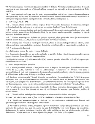 145
9.3 Na hipótese de não cumprimento de qualquer ordem do Tribunal Arbitral e havendo necessidade de medida
coercitiva, a parte interessada ou o Tribunal Arbitral requererá sua execução ao órgão competente do Poder
Judiciário.
9.4 O requerimento efetuado por uma das partes a uma autoridade judicial para obter medidas cautelares ou
antecipatórias de mérito, antes de constituído o Tribunal Arbitral, não será considerado renúncia à convenção de
arbitragem, tampouco excluirá a competência do Tribunal Arbitral para reapreciá-la.
X – SENTENÇA ARBITRAL
10.1 O Tribunal Arbitral proferirá sentença no prazo de até 60 (sessenta) dias contado do término do prazo para
as alegações finais das partes, salvo se outro prazo houver sido fixado no Termo de Arbitragem.
10.2 A sentença e demais decisões serão deliberadas em conferência, por maioria, cabendo um voto a cada
árbitro, inclusive ao presidente do Tribunal Arbitral. Se não houver acordo majoritário, prevalecerá o voto do
presidente do Tribunal Arbitral.
10.3 O Tribunal Arbitral poderá deliberar em qualquer lugar que julgar apropriado, sendo que a sentença será
proferida na sede da CAMARB, salvo se as partes tiverem disposto diversamente.
10.4 A sentença será reduzida a escrito pelo Tribunal Arbitral e será assinada por todos os árbitros, sendo,
todavia, suficiente para sua eficácia a assinatura da maioria, caso algum deles se recuse ou não possa firmá-lo.
10.5 A sentença arbitral conterá:
a) o relatório, com o nome das partes e resumo do litígio;
b) os fundamentos da decisão, em que serão analisadas as questões de fato e de direito, com menção expressa,
quando for o caso, de ter sido proferida por equidade;
c) o dispositivo, em que o(s) árbitro(s) resolverá(ão) todas as questões submetidas e fixará(ão) o prazo para
cumprimento, se for o caso;
d) a data e o lugar em que foi proferida.
10.6 A sentença conterá, também, a fixação das custas e despesas da arbitragem, de conformidade com a
Tabela da CAMARB, incluindo a Taxa de Administração e Honorários de Árbitros, bem como a
responsabilidade de cada parte no pagamento dessas parcelas, respeitados os limites estabelecidos na convenção
de arbitragem ou no Termo de Arbitragem, conforme o caso.
10.7 Proferida a sentença pelo Tribunal Arbitral e encaminhada à Secretaria Geral da CAMARB no prazo
previsto no item 10.1, a Secretaria Geral encaminhará a cada uma das partes, no prazo de 5 (cinco) dias, uma
via original, com comprovação de recebimento. A Secretaria Geral manterá em seus arquivos cópia de inteiro
teor da sentença, junto a uma via dos autos, devidamente autenticada pelo presidente do Tribunal Arbitral.
10.8 Na hipótese de erro material, omissão, obscuridade, dúvida ou contradição da sentença arbitral, as partes
terão o prazo de cinco dias, contado da data de recebimento da sentença, para formular pedidos de
esclarecimentos.
10.9 O Tribunal Arbitral poderá proferir sentença parcial antes da decisão final da arbitragem.
XI – DA TAXA DE ADMINISTRAÇÃO, HONORÁRIOS DE ÁRBITRO E DEMAIS DESPESAS
11.1 A Diretoria da CAMARB elaborará a Tabela da Taxa de Administração e Honorários de Árbitros a ser
aplicada nos procedimentos arbitrais por ela administrados.
11.2 As despesas relativas a correio, fotocópias, ligações interurbanas, locação de equipamentos e local para a
realização de audiência, caso esta não ocorra na sede da CAMARB, bem como despesas de honorários e
deslocamento de peritos, tradutores e árbitros não estão incluídas na taxa de administração, podendo a
Secretaria da CAMARB solicitar às partes depósito caução para fazer frente a tais despesas.
 
