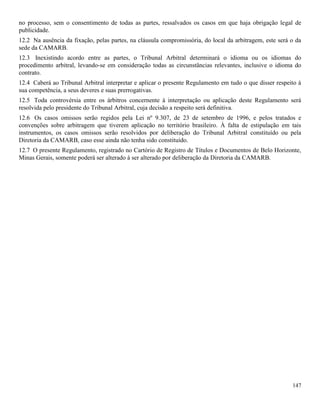 147
no processo, sem o consentimento de todas as partes, ressalvados os casos em que haja obrigação legal de
publicidade.
12.2 Na ausência da fixação, pelas partes, na cláusula compromissória, do local da arbitragem, este será o da
sede da CAMARB.
12.3 Inexistindo acordo entre as partes, o Tribunal Arbitral determinará o idioma ou os idiomas do
procedimento arbitral, levando-se em consideração todas as circunstâncias relevantes, inclusive o idioma do
contrato.
12.4 Caberá ao Tribunal Arbitral interpretar e aplicar o presente Regulamento em tudo o que disser respeito à
sua competência, a seus deveres e suas prerrogativas.
12.5 Toda controvérsia entre os árbitros concernente à interpretação ou aplicação deste Regulamento será
resolvida pelo presidente do Tribunal Arbitral, cuja decisão a respeito será definitiva.
12.6 Os casos omissos serão regidos pela Lei nº 9.307, de 23 de setembro de 1996, e pelos tratados e
convenções sobre arbitragem que tiverem aplicação no território brasileiro. À falta de estipulação em tais
instrumentos, os casos omissos serão resolvidos por deliberação do Tribunal Arbitral constituído ou pela
Diretoria da CAMARB, caso esse ainda não tenha sido constituído.
12.7 O presente Regulamento, registrado no Cartório de Registro de Títulos e Documentos de Belo Horizonte,
Minas Gerais, somente poderá ser alterado á ser alterado por deliberação da Diretoria da CAMARB.
 