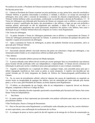 149
Na ausência de acordo, o Presidente da Câmara nomeará todos os árbitros que integrarão o Tribunal Arbitral.
Da Decisão prima facie
4.1 – Caberá ao Presidente da Câmara examinar em juízo preliminar, ou seja, prima facie, antes de constituído o
Tribunal Arbitral, as questões relacionadas à existência, à validade, à eficácia e ao escopo da convenção de
arbitragem, bem como sobre a conexão de demandas e a extensão da cláusula compromissória, cabendo ao
Tribunal Arbitral deliberar sobre sua jurisdição, confirmando ou modificando a decisão da Presidência. 5.1 – O
Termo de Arbitragem será elaborado pela Secretaria da Câmara em conjunto com os árbitros e com as partes e
conterá os nomes e qualificação das partes, dos procuradores e dos árbitros, o lugar em que será proferida a
sentença arbitral, autorização ou não de julgamento por equidade, o objeto do litígio, o seu valor e a
responsabilidade pelo pagamento das custas processuais, honorários dos peritos e dos árbitros, bem como a
declaração de que o Tribunal Arbitral observará o disposto no Termo e neste Regulamento.
5 Do Termo de Arbitragem
5.2 – As partes firmarão o Termo de Arbitragem juntamente com os árbitros e o representante da Câmara. O
Termo de Arbitragem permanecerá arquivado na Câmara. A ausência de assinatura de qualquer das partes não
impedirá o regular processamento da arbitragem.
5.3 – Após a assinatura do Termo de Arbitragem, as partes não poderão formular novas pretensões, salvo se
aprovado pelo Tribunal Arbitral.
6 Do Compromisso Arbitral
6.1 – Inexistindo cláusula arbitral e havendo interesse das partes em solucionar o litígio por arbitragem, a sua
instauração poderá fundar-se em compromisso arbitral acordado pelas Partes.
7 Dos Árbitros
7.1 – Poderão ser nomeados árbitros pessoas de ilibada reputação.
7.2 – A pessoa indicada como árbitro deverá revelar por escrito quaisquer fatos ou circunstâncias cuja natureza
possa levantar dúvida justificada sobre sua independência e imparcialidade. A Câmara deverá comunicar tal
informação às partes por escrito e estabelecer prazo para apresentarem os seus eventuais comentários.
7.3 – Arguido o impedimento ou a suspeição do árbitro, a qualquer tempo, será concedido prazo para que o
árbitro impugnado manifeste-se, bem como as partes se assim desejarem. A matéria será decidida por um
comitê formado por 03 (três) integrantes do Quadro de Árbitros da Câmara,designado peloPresidente da
Câmara.
7.4 – Se, no curso do procedimento arbitral, sobrevier algumas das causas de impedimento ou suspeição ou
ocorrer morte ou incapacidade de qualquer dos árbitros, será ele substituído por outro indicado pela mesma
parte e, se for o caso, pelo Presidente da Câmara, na forma disposta neste Regulamento.
7.5 – O árbitro, no desempenho de sua função, além de ser independente e imparcial, deverá ser discreto,
diligente, competente e observar o Código de Ética.
7.6 – Os árbitros indicados deverão responder questionário encaminhado pela Secretaria da Câmara, bem como
firmar Termo de Independência.
8 Das Partes
8.1– As partes podem se fazer representar por procurador com poderes suficientes para atuar em seu nome no
procedimento arbitral.
9 Das Notificações, Prazos e Entrega de Documentos
9.1 – Para os fins previstos neste Regulamento, as notificações serão efetuadas por carta, fax, correio eletrônico
ou meio equivalente, com confirmação de recebimento da via física.
9.2 – A contagem do prazo se inicia a partir do dia útil seguinte ao da entrega da via física da comunicação ou
 