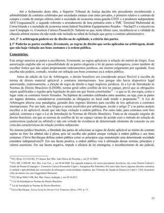 15
Até o fechamento desta obra, o Superior Tribunal de Justiça decidiu três precedentes reconhecendo a
arbitrabilidade de contratos celebrados por sociedades estatais com entes privados, o primeiro relativo a contrato de
compra e venda de energia elétrica entre a sociedade de economia mista gaúcha CEEE e a produtora independente
AES Uruguaiana24, o segundo referente a arrendamento de área portuária entre a TMC Terminal Multimodal de
Coroa Grande e a sociedade de economia mista federal Nuclebrás Equipamentos Pesados – Nuclep25 e o terceiro no
caso Compagás vs. Consórcio Carioca Passarelli26. Saliente-se que, neste último caso, reconheceu-se a validade da
cláusula arbitral mesmo ela não tendo sido incluída no edital de licitação que gerou o contrato administrativo.
Art. 2º A arbitragem poderá ser de direito ou de eqüidade, a critério das partes.
§ 1º Poderão as partes escolher, livremente, as regras de direito que serão aplicadas na arbitragem, desde
que não haja violação aos bons costumes e à ordem pública.
Comentários:
Este artigo autoriza as partes a escolherem, livremente, as regras aplicáveis à solução do mérito do litígio. Essa
autorização engloba não só a possibilidade de as partes elegerem a lei de países estrangeiros, como também de
escolher fontes que não sejam propriamente ordenamentos jurídicos, até mesmo julgamento por equidade. Essa
escolha não poderá, contudo, resultar em infração aos bons costumes ou à ordem pública.
Antes da edição da Lei de Arbitragem, o direito brasileiro era considerado pouco flexível à escolha de
norma de direito material aplicável a contratos internacionais. Isso porque não havia dispositivo legal
autorizando, expressamente, a eleição de regra de direito a reger negócios jurídicos. Já a Lei de Introdução às
Normas do Direito Brasileiro (LINDB), norma geral sobre conflito de leis no espaço, prevê que as obrigações
sejam qualificadas e regidas pela legislação do país em que forem constituídas27
‒ o que se lê, em regra, como o
lugar onde os contratos forem firmados. Na hipótese de contratos celebrados entre ausentes, ou seja, com as partes
em lugares distintos, consideram-se constituídas as obrigações no local onde residir o proponente.28
. A Lei de
Arbitragem alterou esse paradigma, gerando dois regimes distintos para escolha de leis aplicáveis a contratos
internacionais. Por um lado, nos litígios a serem resolvidos por arbitragem, incide o artigo 2º e as partes podem
escolher a lei aplicável, desde que não haja violação à ordem pública. Por outro lado, para contratos com foro
judicial, continua a viger a Lei de Introdução às Normas do Direito Brasileiro. Trata-se de situação singular do
direito brasileiro, em que as normas de conflito de lei no espaço variam de acordo com o método de solução de
controvérsia (judicial ou arbitral) e não em virtude da existência de determinado elemento de conexão ou em
vista das características da relação jurídica subjacente.
No sistema jurídico brasileiro, a liberdade das partes de selecionar as regras de direito aplicável ao mérito do contrato
sujeito ao foro for arbitral não é plena, pois tal escolha não poderá ensejar violação à ordem pública e aos bons
costumes. Clóvis Bevilácqua definia ordem pública como os princípios cuja manutenção uma determinada sociedade
considera indispensáveis29. Em sua faceta positiva, a ordem pública visa à afirmação dessas normas, princípios e
valores essenciais. Em sua faceta negativa, impede a eficácia de lei estrangeira, o reconhecimento de ato judicial,
24
STJ, REsp. 612.439-RS, 2ª Câmara, Rel. Min. João Otávio de Noronha, j. em 25.10.2005.
25
STJ, MS 11308-DF, Rel. Min. Luiz Fux , j. em 09.04.2008. Em segunda instância, há outros precedentes favoráveis, tais como Distrito Federal e
Estado do Paraná (Compagás v. Consórcio Carioca-Passarellie Copel v. Energética Rio Pedrinho). Por outro lado, houve algumas decisões contrárias
à validade e aplicabilidade das convenções de arbitragem contra entidades estaduais, dos Tribunais de Alçada do Paraná (in Copel v. UEG Araucária)
e Rio de Janeiro (no caso Guggenheim Museum).
26
STJ, REsp 904813-PR, Rel. Min. Nancy Andrighi, j. em 20.10.2011.
27
l. Lei de Introdução às Normas do Direito Brasileiro
28
Lei de Introdução às Normas do Direito Brasileiro
29
Clovis Bevilácqua. Teoria Geral do Direito Civil. Francisco Alves, 1951, p. 15.
 