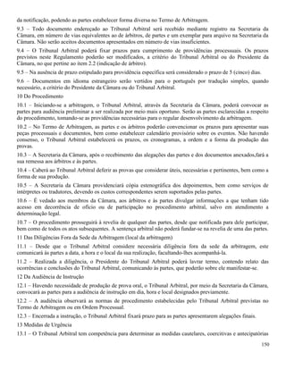 150
da notificação, podendo as partes estabelecer forma diversa no Termo de Arbitragem.
9.3 – Todo documento endereçado ao Tribunal Arbitral será recebido mediante registro na Secretaria da
Câmara, em número de vias equivalentes ao de árbitros, de partes e um exemplar para arquivo na Secretaria da
Câmara. Não serão aceitos documentos apresentados em número de vias insuficientes.
9.4 – O Tribunal Arbitral poderá fixar prazos para cumprimento de providências processuais. Os prazos
previstos neste Regulamento poderão ser modificados, a critério do Tribunal Arbitral ou do Presidente da
Câmara, no que pertine ao item 2.2 (indicação de árbitro).
9.5 – Na ausência de prazo estipulado para providência específica será considerado o prazo de 5 (cinco) dias.
9.6 – Documentos em idioma estrangeiro serão vertidos para o português por tradução simples, quando
necessário, a critério do Presidente da Câmara ou do Tribunal Arbitral.
10 Do Procedimento
10.1 – Iniciando-se a arbitragem, o Tribunal Arbitral, através da Secretaria da Câmara, poderá convocar as
partes para audiência preliminar a ser realizada por meio mais oportuno. Serão as partes esclarecidas a respeito
do procedimento, tomando-se as providências necessárias para o regular desenvolvimento da arbitragem.
10.2 – No Termo de Arbitragem, as partes e os árbitros poderão convencionar os prazos para apresentar suas
peças processuais e documentos, bem como estabelecer calendário provisório sobre os eventos. Não havendo
consenso, o Tribunal Arbitral estabelecerá os prazos, os cronogramas, a ordem e a forma da produção das
provas.
10.3 – A Secretaria da Câmara, após o recebimento das alegações das partes e dos documentos anexados,fará a
sua remessa aos árbitros e às partes.
10.4 – Caberá ao Tribunal Arbitral deferir as provas que considerar úteis, necessárias e pertinentes, bem como a
forma de sua produção.
10.5 – A Secretaria da Câmara providenciará cópia estenográfica dos depoimentos, bem como serviços de
intérpretes ou tradutores, devendo os custos correspondentes serem suportados pelas partes.
10.6 – É vedado aos membros da Câmara, aos árbitros e às partes divulgar informações a que tenham tido
acesso em decorrência de ofício ou de participação no procedimento arbitral, salvo em atendimento a
determinação legal.
10.7 – O procedimento prosseguirá à revelia de qualquer das partes, desde que notificada para dele participar,
bem como de todos os atos subsequentes. A sentença arbitral não poderá fundar-se na revelia de uma das partes.
11 Das Diligências Fora da Sede da Arbitragem (local da arbitragem)
11.1 – Desde que o Tribunal Arbitral considere necessária diligência fora da sede da arbitragem, este
comunicará às partes a data, a hora e o local da sua realização, facultando-lhes acompanhá-la.
11.2 – Realizada a diligência, o Presidente do Tribunal Arbitral poderá lavrar termo, contendo relato das
ocorrências e conclusões do Tribunal Arbitral, comunicando às partes, que poderão sobre ele manifestar-se.
12 Da Audiência de Instrução
12.1 – Havendo necessidade de produção de prova oral, o Tribunal Arbitral, por meio da Secretaria da Câmara,
convocará as partes para a audiência de instrução em dia, hora e local designados previamente.
12.2 – A audiência observará as normas de procedimento estabelecidas pelo Tribunal Arbitral previstas no
Termo de Arbitragem ou em Ordem Processual.
12.3 – Encerrada a instrução, o Tribunal Arbitral fixará prazo para as partes apresentarem alegações finais.
13 Medidas de Urgência
13.1 – O Tribunal Arbitral tem competência para determinar as medidas cautelares, coercitivas e antecipatórias
 