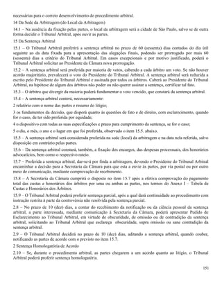 151
necessárias para o correto desenvolvimento do procedimento arbitral.
14 Da Sede da Arbitragem (do Local da Arbitragem)
14.1 – Na ausência da fixação pelas partes, o local da arbitragem será a cidade de São Paulo, salvo se de outra
forma decidir o Tribunal Arbitral, após ouvir as partes.
15 Da Sentença Arbitral
15.1 – O Tribunal Arbitral proferirá a sentença arbitral no prazo de 60 (sessenta) dias contados do dia útil
seguinte ao da data fixada para a apresentação das alegações finais, podendo ser prorrogado por mais 60
(sessenta) dias a critério do Tribunal Arbitral. Em casos excepcionais e por motivo justificado, poderá o
Tribunal Arbitral solicitar ao Presidente da Câmara nova prorrogação.
15.2 – A sentença arbitral será proferida por maioria de votos, cabendo a cada árbitro um voto. Se não houver
acordo majoritário, prevalecerá o voto do Presidente do Tribunal Arbitral. A sentença arbitral será reduzida a
escrito pelo Presidente do Tribunal Arbitral e assinada por todos os árbitros. Caberá ao Presidente do Tribunal
Arbitral, na hipótese de algum dos árbitros não poder ou não querer assinar a sentença, certificar tal fato.
15.3 – O árbitro que divergir da maioria poderá fundamentar o voto vencido, que constará da sentença arbitral.
15.4 – A sentença arbitral conterá, necessariamente:
2 relatório com o nome das partes e resumo do litígio;
3 os fundamentos da decisão, que disporá quanto às questões de fato e de direito, com esclarecimento, quando
for o caso, de ter sido proferida por equidade;
4 o dispositivo com todas as suas especificações e prazo para cumprimento da sentença, se for o caso;
5 o dia, o mês, o ano e o lugar em que foi proferida, observado o item 15.5. abaixo.
15.5 – A sentença arbitral será considerada proferida na sede (local) da arbitragem e na data nela referida, salvo
disposição em contrário pelas partes.
15.6 – Da sentença arbitral constará, também, a fixação dos encargos, das despesas processuais, dos honorários
advocatícios, bem como o respectivo rateio.
15.7 – Proferida a sentença arbitral, dar-se-á por finda a arbitragem, devendo o Presidente do Tribunal Arbitral
encaminhar a decisão para a Secretaria da Câmara para que esta a envie às partes, por via postal ou por outro
meio de comunicação, mediante comprovação de recebimento.
15.8 – A Secretaria da Câmara cumprirá o disposto no item 15.7 após a efetiva comprovação do pagamento
total das custas e honorários dos árbitros por uma ou ambas as partes, nos termos do Anexo I – Tabela de
Custas e Honorários dos Árbitros.
15.9 – O Tribunal Arbitral poderá proferir sentença parcial, após a qual dará continuidade ao procedimento com
instrução restrita à parte da controvérsia não resolvida pela sentença parcial.
2.8 – No prazo de 10 (dez) dias, a contar do recebimento da notificação ou da ciência pessoal da sentença
arbitral, a parte interessada, mediante comunicação à Secretaria da Câmara, poderá apresentar Pedido de
Esclarecimento ao Tribunal Arbitral, em virtude de obscuridade, de omissão ou de contradição da sentença
arbitral, solicitando ao Tribunal Arbitral que esclareça obscuridade, supra omissão ou sane contradição da
sentença arbitral.
2.9 – O Tribunal Arbitral decidirá no prazo de 10 (dez) dias, aditando a sentença arbitral, quando couber,
notificando as partes de acordo com o previsto no item 15.7.
2 Sentença Homologatória de Acordo
2.10 – Se, durante o procedimento arbitral, as partes chegarem a um acordo quanto ao litígio, o Tribunal
Arbitral poderá proferir sentença homologatória.
 