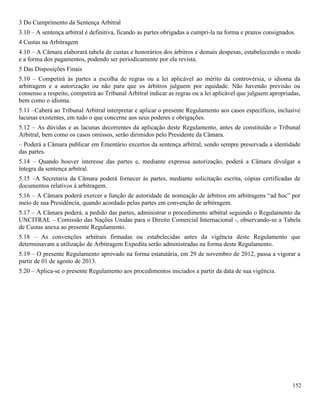152
3 Do Cumprimento da Sentença Arbitral
3.10 – A sentença arbitral é definitiva, ficando as partes obrigadas a cumpri-la na forma e prazos consignados.
4 Custas na Arbitragem
4.10 – A Câmara elaborará tabela de custas e honorários dos árbitros e demais despesas, estabelecendo o modo
e a forma dos pagamentos, podendo ser periodicamente por ela revista.
5 Das Disposições Finais
5.10 – Competirá às partes a escolha de regras ou a lei aplicável ao mérito da controvérsia, o idioma da
arbitragem e a autorização ou não para que os árbitros julguem por equidade. Não havendo previsão ou
consenso a respeito, competirá ao Tribunal Arbitral indicar as regras ou a lei aplicável que julguem apropriadas,
bem como o idioma.
5.11 –Caberá ao Tribunal Arbitral interpretar e aplicar o presente Regulamento aos casos específicos, inclusive
lacunas existentes, em tudo o que concerne aos seus poderes e obrigações.
5.12 – As dúvidas e as lacunas decorrentes da aplicação deste Regulamento, antes de constituído o Tribunal
Arbitral, bem como os casos omissos, serão dirimidos pelo Presidente da Câmara.
– Poderá a Câmara publicar em Ementário excertos da sentença arbitral, sendo sempre preservada a identidade
das partes.
5.14 – Quando houver interesse das partes e, mediante expressa autorização, poderá a Câmara divulgar a
íntegra da sentença arbitral.
5.15 –A Secretaria da Câmara poderá fornecer às partes, mediante solicitação escrita, cópias certificadas de
documentos relativos à arbitragem.
5.16 – A Câmara poderá exercer a função de autoridade de nomeação de árbitros em arbitragens “ad hoc” por
meio de sua Presidência, quando acordado pelas partes em convenção de arbitragem.
5.17 – A Câmara poderá, a pedido das partes, administrar o procedimento arbitral seguindo o Regulamento da
UNCITRAL – Comissão das Nações Unidas para o Direito Comercial Internacional -, observando-se a Tabela
de Custas anexa ao presente Regulamento.
5.18 – As convenções arbitrais firmadas ou estabelecidas antes da vigência deste Regulamento que
determinavam a utilização de Arbitragem Expedita serão administradas na forma deste Regulamento.
5.19 – O presente Regulamento aprovado na forma estatutária, em 29 de novembro de 2012, passa a vigorar a
partir de 01 de agosto de 2013.
5.20 – Aplica-se o presente Regulamento aos procedimentos iniciados a partir da data de sua vigência.
 