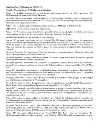 153
Regulamento de Arbitragem da CREA/MG
Seção I – Normas Gerais de Mediação e Arbitragem
Artigo 16º. Qualquer questão que envolva direitos patrimoniais disponíveis poderá ser objeto de
MediaçãooudeArbitragemnaCMA/CREA-MG
Parágrafo Único:A solução dos conflitos poderá ser de direito ou de equidade, a critério das partes, às
quais será lícito também convencionar que ela se realize com base nos princípiosgeraisdedireito,nosusos
ecostumesounasregrasinternacionais.
Artigo 17º. As partes que submeterem qualquer questão de Mediação à Arbitragem da
CMA/CREA-MG sujeitam-se ao presente Regulamento.
Artigo 18º. As normas desde Regulamento poderão sofrer as modificações acordadas em cláusula
compromissória ou no termo de compromisso, dentro das limitações legalmente
estabelecidas, limitando-se a sua aplicação ao caso específico.
Artigo 19º. A parte que desejar recorrer à CMA/CREA-MG deverá solicitar através de requerimento
escrito, no qual constarão, necessariamente, os nomes completos, a qualificação e os endereços das partes, o
objeto do litígio e uma sucinta exposição das razões que fundamentam a pretensão, valor atribuído ao
litígio e a indicação de Mediador ou Árbitro, quando for o caso, anexando ao requerimento a documentação
pertinente.
Parágrafo Primeiro: Ao requerimento deverá ser anexado o comprovante do recolhimento da taxa de
aberturadoprocedimentoarbitraloudemediação.
Parágrafo Segundo: Existindo compromisso arbitral ou cláusula compromissória em instrumento separado,
deverão ser expressamente citadas no requerimento.
Parágrafo Terceiro: Juntamente com o original, o requerente fornecerá tantas cópias do requerimento
quantas forem às partes requeridas, os membros do Tribunal Arbitral e uma via destinada a CMA/CREA-
MG.
Artigo 20º. Recebido o requerimento e recolhidas à custa de conformidade com a tabela da CMA/CREA-
MG, esta encaminhará cópias do requerimento e dos documentos que o acompanhem à(s) parte(s) contrária(s),
notificando-a(s) para instauração de mediação e/ou arbitragem.
Parágrafo Primeiro: Havendo mais de um requerido é facultada a apresentação de resposta por
todoselesdentrodoprazocomumde15(quinze)dias.
Parágrafo Segundo: As cópias do requerimento serão acompanhadas de exemplar desde Regulamento e
da elação dos integrantes do Corpo Permanente de Conciliadores e Árbitros.
Artigo 21º. A mediação ou a arbitragem se reputará aceita se a parte contrária – ou todas elas, se mais
de uma, dentro do prazo de 15 (quinze) dias do recebimento da notificação, apresentar(em), por escrito,
seus argumentos de fato e de direito, incluindo eventual reconvenção acompanhada dos documentos que
entender(em) relevantes.
Artigo 22º. Caberá às partes indicar o Mediador ou o Árbitro de preferência, dentre os membros do
Corpo Permanente de Mediadores e Árbitros, no prazo de até 15 (quinze) dias, contado da concordância da(s)
requerida(s) com o procedimento.
Parágrafo Único: Caso a(s) parte(s) não indique(em) Mediador ou Árbitro no prazo que trata o “caput”
desde artigo, caberá ao Diretor Executivo da CMA/CREA-MG nomear um Mediador e Árbitro entre os
membros do Corpo Permanente de Mediadores e Árbitros, conforme o caso.
Artigo 23º. As taxas administrativas da CMA/CREA-MG, bem como os honorários do
Mediador ou do Árbitro, fixados de acordo com a tabela da CMA/CREA-MG, serão rateados meio a
 