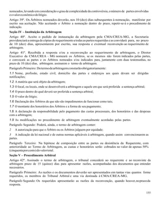155
nomeados, levandoemconsideração ograudecomplexidadeda controvérsia,o númerode partesenvolvidas
eovaloreconômicodolitígio.
Artigo 39º. Os Árbitros nomeados deverão, nos 10 (dez) dias subsequentes à nomeação, manifestar por
escrito sua aceitação. Não aceitando o Árbitro a nomeação dentro do prazo, repetir-se-á o procedimento de
indicação.
Seção IV – Instituição da Arbitragem
Artigo 40º. Aceito o pedido de instauração da arbitragem pela CMA/CREA-MG, a Secretaria
providenciaráa entregadecópiasdorequerimentoatodasaspartesrequeridaseasconvidará para, no prazo
de 10 (dez) dias, apresentarem por escrito, sua resposta e eventual reconvenção ao requerimento de
arbitragem.
Artigo 41º. Recebida a resposta e/ou a reconvenção ao requerimento de arbitragem, o Diretor
Executivo da CMA/CREA – MG nomeará os Árbitros, se os mesmos não forem indicados pelas partes,
e convocará as partes e os Árbitros nomeados e/ou indicados para, juntamente com duas testemunhas, no
prazo de 10 (dez) dias, arbitragem. assinarem o termo de arbitragem.
ParágrafoPrimeiro: Dotermodearbitragemconstarãoobrigatoriamente:
1.1 Nome, profissão, estado civil, domicílio das partes e endereços aos quais devam ser dirigidas
notificações;
1.2 A matéria que será objeto da arbitragem;
1.3 O local, ou locais, onde se desenvolverá a arbitragem e aquele em que será proferida a sentença arbitral;
1.4 O prazo dentro do qual deverá ser proferida a sentença arbitral;
1.5 O valor do litígio;
1.6 Declaração dos Árbitros de que não são impedimentos de funcionar como tais;
1.7 O montante dos honorários dos Árbitros e a forma de seu pagamento;
1.8 A declaração da responsabilidade pelo pagamento das custas processuais, dos honorários e das despesas
com a arbitragem;
1.9 As modificações no procedimento de arbitragem eventualmente acordadas pelas partes.
Parágrafo Segundo: Poderá, ainda, o termo de arbitragem conter:
2 A autorização para que o Árbitro ou os Árbitros julguem por equidade;
3 A indicação da lei nacional e de outras normas aplicáveis à arbitragem, quando assim convencionarem as
partes.
Parágrafo Terceiro: Na hipótese de composição entre as partes ou desistência da Requerente, com
anterioridade ao Termo de Arbitragem, as custas e honorários serão cobrados no valor de apenas 50%
(cinquentaporcento)dovalortotal.
Seção V – Procedimento Arbitral
Artigo 42º. Assinado o termo de arbitragem, o tribunal concederá ao requerente e ao reconvinte da
arbitragem prazo de 15 (quinze) dias para apresentar razões, acompanhadas dos documentos que entender
necessários.
Parágrafo Primeiro: As razões e os documentos deverão ser apresentados em tantas vias quantos forme
requeridos, os membros do Tribunal Arbitral e uma via destinada à CMA/CREA-MG.
Parágrafo Segundo: Os requeridos apresentarão as razões da reconvenção, quando houver,noprazoda
resposta.
 