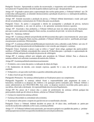 156
Parágrafo Terceiro: Apresentada as razões da reconvenção, o requerente será notificado para respondê-
la no prazo de 15(quinze) dias e deverão às partes indicar as provas que desejam produzir.
Artigo 43º. Esgotado o prazo para a apresentação das razões pelas partes, o Tribunal Arbitral nos 20
(vinte) dias subsequentes, se entender desnecessárias a produção de provas e a realizaçãodeaudiência,
decidirádeplanoaquestão.
Artigo 44º. Entendo necessária a produção de provas, o Tribunal Arbitral determinará o modo pelo qual
devam ser produzidas e assinará prazo de 10 (dez) dias para sua produção.
Parágrafo Único: Às partes é assegurado o direito de acompanhar a produção de provas, inclusive
inquirindo testemunhas e, em caso de perícia, o de apresentar assistentes técnicos e quesitos.
Artigo 45º. Encerrada a fase probatória, o Tribunal Arbitral por meio de ordem processual, fixará prazo
para que as partes apresentem alegações finais escritas, na ausência de previsão no termo de arbitragem.
Seção VI – Sentença Arbitral
Artigo 46º. A sentença arbitral será proferida até 60 (sessenta) dias após o encerramento do prazo para
apresentação das alegações finais escritas, podendo o Tribunal Arbitral, por motivo justificado, prorrogar
esseprazopor,nomáximo,30(trinta)dias.
Artigo 47º. A sentença arbitral será deliberada por maioria de votos, cabendo a cada Árbitro um voto. O
Árbitro que divergir da maioria deverá fundamentar o voto vencido, que integrará a sentença.
Parágrafo Único: Expirado o prazo a que se refere o “caput” deste artigo, qualquer das partes poderá
notificar o Tribunal Arbitral, concedendo-lhe o prazo de 10 (dez) dias para a prolação e a apresentação da
sentença arbitral, sob pena de extinção do processo de arbitragem.
Artigo 48º. A sentença arbitral será redigida pelo presidente do Tribunal Arbitral. Para a eficácia da
sentença arbitral será suficiente à assinatura da maioria dos Árbitros.
Artigo49º.Asentençaarbitralconteránecessariamente:
2 O relatório, com o nome das partes e a indicação do objeto do litigio.
3 Os fundamentos da decisão, com menção expressa, quando for o caso, de ter sido proferida por
equidade;
4 O dispositivo, em que serão resolvidas as questões submetidas pelas partes;
5 A data e local em que foi assinada.
Parágrafo Primeiro: Na sentença arbitral poderá ser fixadoprazo parao seu cumprimento.
Parágrafo Segundo: A sentença arbitral fixará a responsabilidade pelo pagamento de custas e
honorários, incluindo-se as despesas dos Árbitros e de quaisquer peritos nomeados pelo Tribunal Arbitral e
custos administrativos da CMA/CREA-MG, bem como as despesas razoáveis incorridas pelas partes para a
sua defesa, observada a declaração de responsabilidade descrita neste Regulamento.
Artigo 50º. No prazo de 5 (cinco) dias a contar do proferimento da sentença arbitral, qualquer das
partes poderá, desde que dê ciência às demais, solicitar ao Tribunal Arbitral que:
2 Corrija erro material da sentença arbitral;
3 Esclareça obscuridade ou contradição nela existentes;
4 Se pronuncie sobre ponto a respeito do qual deveria ter-se manifestado a decisão.
Parágrafo Único: o Tribunal Arbitral decidirá no prazo de 10 (dez) dias, notificando as partes por
escritodesuadecisãoeaditando,seforocaso,asentençaarbitral.
Artigo 51º. O Tribunal Arbitral está autorizado, por iniciativa própria ou a pedido das partes, a prolatar
sentençasparciaisourelativasaquestõesincidentaisnocursodoprocedimento.
 
