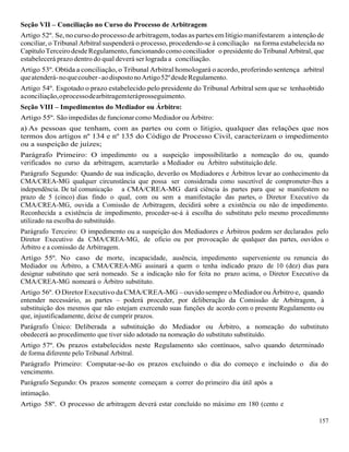 157
Seção VII – Conciliação no Curso do Processo de Arbitragem
Artigo 52º. Se, nocurso doprocesso de arbitragem, todas as partes em litigiomanifestarem a intenção de
conciliar, o Tribunal Arbitral suspenderá o processo, procedendo-se à conciliação na forma estabelecida no
CapítuloTerceirodesde Regulamento,funcionandocomo conciliador o presidente do Tribunal Arbitral, que
estabelecerá prazo dentro do qual deverá ser lograda a conciliação.
Artigo 53º. Obtida a conciliação, o Tribunal Arbitral homologará o acordo, proferindo sentença arbitral
queatenderá-noquecouber-aodispostonoArtigo52ºdesdeRegulamento.
Artigo 54º. Esgotado o prazo estabelecido pelo presidente do Tribunal Arbitral sem que se tenhaobtido
aconciliação,oprocessodearbitragemteráprosseguimento.
Seção VIII – Impedimentos do Mediador ou Árbitro:
Artigo 55º. São impedidas de funcionar como Mediador ou Árbitro:
a) As pessoas que tenham, com as partes ou com o litigio, qualquer das relações que nos
termos dos artigos nº 134 e nº 135 do Código de Processo Civil, caracterizam o impedimento
ou a suspeição de juízes;
Parágrafo Primeiro: O impedimento ou a suspeição impossibilitarão a nomeação do ou, quando
verificados no curso da arbitragem, acarretarão a Mediador ou Árbitro substituição dele.
Parágrafo Segundo: Quando de sua indicação, deverão os Mediadores e Árbitros levar ao conhecimento da
CMA/CREA-MG qualquer circunstância que possa ser considerada como suscetível de comprometer-lhes a
independência. De tal comunicação a CMA/CREA-MG dará ciência às partes para que se manifestem no
prazo de 5 (cinco) dias findo o qual, com ou sem a manifestação das partes, o Diretor Executivo da
CMA/CREA-MG, ouvida a Comissão de Arbitragem, decidirá sobre a existência ou não de impedimento.
Reconhecida a existência de impedimento, proceder-se-á à escolha do substituto pelo mesmo procedimento
utilizado na escolha do substituído.
Parágrafo Terceiro: O impedimento ou a suspeição dos Mediadores e Árbitros podem ser declarados pelo
Diretor Executivo da CMA/CREA-MG, de oficio ou por provocação de qualquer das partes, ouvidos o
Árbitro e a comissão de Arbitragem.
Artigo 55º. No caso de morte, incapacidade, ausência, impedimento superveniente ou renuncia do
Mediador ou Árbitro, a CMA/CREA-MG assinará a quem o tenha indicado prazo de 10 (dez) dias para
designar substituto que será nomeado. Se a indicação não for feita no prazo acima, o Diretor Executivo da
CMA/CREA-MG nomeará o Árbitro substituto.
Artigo 56º. ODiretor Executivo daCMA/CREA-MG –ouvidosempre oMediador ouÁrbitro e, quando
entender necessário, as partes – poderá proceder, por deliberação da Comissão de Arbitragem, à
substituição dos mesmos que não estejam exercendo suas funções de acordo com o presente Regulamento ou
que, injustificadamente, deixe de cumprir prazos.
Parágrafo Único: Deliberada a substituição do Mediador ou Árbitro, a nomeação do substituto
obedecerá ao procedimento que tiver sido adotado na nomeação do substituto substituído.
Artigo 57º. Os prazos estabelecidos neste Regulamento são contínuos, salvo quando determinado
de forma diferente pelo Tribunal Arbitral.
Parágrafo Primeiro: Computar-se-ão os prazos excluindo o dia do começo e incluindo o dia do
vencimento.
Parágrafo Segundo: Os prazos somente começam a correr do primeiro dia útil após a
intimação.
Artigo 58º. O processo de arbitragem deverá estar concluído no máximo em 180 (cento e
 