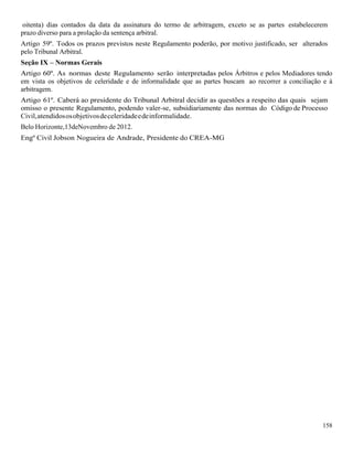158
oitenta) dias contados da data da assinatura do termo de arbitragem, exceto se as partes estabelecerem
prazo diverso para a prolação da sentença arbitral.
Artigo 59º. Todos os prazos previstos neste Regulamento poderão, por motivo justificado, ser alterados
pelo Tribunal Arbitral.
Seção IX – Normas Gerais
Artigo 60º. As normas deste Regulamento serão interpretadas pelos Árbitros e pelos Mediadores tendo
em vista os objetivos de celeridade e de informalidade que as partes buscam ao recorrer a conciliação e à
arbitragem.
Artigo 61º. Caberá ao presidente do Tribunal Arbitral decidir as questões a respeito das quais sejam
omisso o presente Regulamento, podendo valer-se, subsidiariamente das normas do Código de Processo
Civil,atendidososobjetivosdeceleridadeedeinformalidade.
Belo Horizonte,13deNovembro de 2012.
Engº Civil Jobson Nogueira de Andrade, Presidente do CREA-MG
 