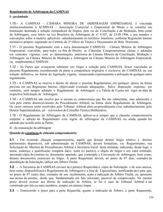 159
Regulamento de Arbitragem da CAMINAS
I - preâmbulo
1.10 - A CAMINAS - CÂMARA MINEIRA DE ARBITRAGEM EMPRESARIAL é vinculada
institucionalmente à ACMINAS – Associação Comercial e Empresarial de Minas e se constitui em
Instituição destinada à solução extrajudicial de litígios, pela via da Conciliação e da Mediação, bem como
da Arbitragem, com fulcro na Lei Brasileira de Arbitragem de nº 9.307, de 23.09.1996, e nos tratados e
convenções sobre a matéria aplicáveis subsidiariamente no território brasileiro, conforme Regimento Interno
normativo próprio, registrado no Cartório do 2º Ofício de Titulos e Documentos de Belo Horizonte.
1.11 - O presente Regulamento com a nova denominação CAMINAS – Câmara Mineira de Arbitragem
Empresarial, convalida, para todos os fins de Direito, as Cláusulas Compromissórias eleitas e adotadas
em contratos vigentes, com as denominações anteriores de Câmara Mineira de Conciliação, Mediação e
Arbitragem ou Câmara Mineira de Mediação e Arbitragem ou Câmara Mineira de Arbitragem Empresarial,
ou, simplesmente,CAMINAS.
1.12 - As Partes que avençarem submeter seu litígio à solução pela CAMINAS, ficam vinculadas ao
presente Regulamento, reconhecendo de plano a competência originária e exclusiva da CAMINAS na sua
solução definitiva, na forma da legislação vigente, renunciando expressamente a utilização de qualquer outro
regulamento.
1.13 - A CAMINAS se reserva o direito de alterar o presente Regulamento, em qualquer época, na forma
prevista em seu Regimento Interno, objetivando eventuais adequações. Salvo disposição expressa, em
contrário, será sempre adotado o Regulamento de Arbitragem e a Tabela de Custas em vigor na data da
respectiva Solicitação de Arbitragem.
1.14 - A CAMINAS não resolve por si mesma as controvérsias que lhe são submetidas, mas administra e
vela pelo estrito desenvolvimento do Procedimento Arbitral, na forma deste Regulamento de Arbitragem.
Os casos omissos serão resolvidos pelo Tribunal Arbitral afeto ao procedimento e/ou, subsidiariamente, pelo
Diretor Superintendente, ad- referendum do Conselho Técnico Deliberativo.
1.15 - O Regulamento de Arbitragem da CAMINAS aplicar-se-á sempre que a cláusula compromissória
estipular a adoção do Regulamento e/ou regras de arbitragem da CAMINAS, ou, ainda, quando for
adotado por acordo entre as Partes.
II - da instauração da arbitragem
Quando da existência de cláusula compromissória
3.1 - Em existindo cláusula compromissória, aquele que desejar dirimir litígio relativo a direitos
patrimoniais disponíveis, sob administração da CAMINAS, deverá formalizar, via Requerimento, sua
Solicitação de Abertura de Procedimento Arbitral à Secretaria Geral desta entidade, indicando, desde logo, o
nome, endereço e qualificação completa da(s) outra (s) parte(s), o objeto do litígio e seu valor estimado,
anexando cópia do contrato ou documento apartado, que contemple a Convenção de Arbitragem, bem como,
demais documentos essenciais ao litígio. A parte Requerente deverá, no prazo de 07 dias, contados da
distribuição da Solicitação, indicar um Árbitro Titular.
3.2 - A Secretaria da CAMINAS enviará à(s) parte(s) Requerida(s), cópia da Solicitação e de seus anexos,
bem como, disponibilizará o Regulamento de Arbitragem e a lista de Especialistas, notificando-a(s) para que,
no prazo de 07 (sete) dias, contados de seu recebimento, acate a indicação do Árbitro Titular, ou, apresente
sua recusa do mesmo, desde que, fundamentada em fato relevante, passível de comprovação. No mesmo
prazo deverá exercer seu direito de indicação de Árbitro, se for o caso de Tribunal Arbitral a ser
constituido por três ou mais membros, sempre em número ímpar.
3.3 - Transcorrido o prazo para a parte Requerida, quanto à indicação de Árbitro, a parte Requerente,
 