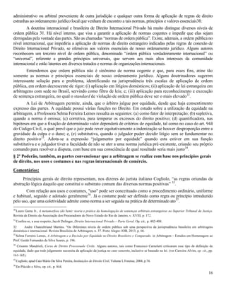 16
administrativo ou arbitral proveniente de outra jurisdição e qualquer outra forma de aplicação de regras de direito
estranhas ao ordenamento jurídico local que venham de encontro a tais normas, princípios e valores essenciais30.
A doutrina internacional e brasileira de Direito Internacional Privado há muito distingue diversos níveis de
ordem pública 31. Há nível interno, que visa a garantir a aplicação de normas cogentes e impedir que elas sejam
derrogadas pela vontade das partes. São as chamadas “normas de ordem pública”. Existe, ademais, a ordem pública no
nível internacional, que impediria a aplicação de normas de direito estrangeiro indicadas pelas regras de conexão de
Direito Internacional Privado, se ofensivas aos valores essenciais de nosso ordenamento jurídico. Alguns autores
reconhecem um terceiro nível de ordem pública, denominado “ordem pública verdadeiramente internacional” ou
“universal”, referente a grandes princípios universais, que servem aos mais altos interesses da comunidade
internacional e estão latentes em diversos tratados e normas de organizações internacionais.
Entendemos que ordem pública não é sinônimo de norma cogente e que, para esses fins, atine tão
somente as normas e princípios essenciais de nosso ordenamento jurídico. Alguns doutrinadores sugerem
interessante solução para o problema, identificando na jurisprudência três escalas de aplicação de ordem
pública, em ordem decrescente de rigor: (i) aplicação em litígios domésticos; (ii) aplicação de lei estrangeira em
arbitragens com sede no Brasil, servindo como filtro de leis; e; (iii) aplicação para reconhecimento e execução
de sentença estrangeira, no qual o standard de violação de ordem pública deve ser o mais elevado32
.
A Lei de Arbitragem permite, ainda, que o árbitro julgue por equidade, desde que haja consentimento
expresso das partes. A equidade possui várias funções no Direito. Em estudo sobre a utilização da equidade na
arbitragem, a Professora Selma Ferreira Lemes ressalta as seguintes: (a) como fator de interpretação; (b) supletiva,
quando a norma é omissa; (c) corretiva, para temperar os excessos do direito positivo; (d) quantificadora, nas
hipóteses em que a fixação de determinado valor dependerá de critérios de equidade, tal como no caso do art. 944
do Código Civil, o qual prevê que o juiz pode rever equitativamente a indenização se houver desproporção entre a
gravidade da culpa e o dano; e, (e) substitutiva, quando o julgador puder decidir litígio sem se fundamentar no
direito positivo33
. Adota-se a expressão “julgamento por equidade” quando esta estiver em sua função
substitutiva e o julgador tiver a faculdade de não se ater a uma norma jurídica pré-existente, criando seu próprio
comando para resolver a disputa, com base em sua consciência de qual resultado seria mais justo34
.
§ 2º Poderão, também, as partes convencionar que a arbitragem se realize com base nos princípios gerais
de direito, nos usos e costumes e nas regras internacionais de comércio.
Comentários:
Princípios gerais de direito representam, nos dizeres do jurista italiano Cogliolo, “as regras oriundas da
abstração lógica daquilo que constitui o substrato comum das diversas normas positivas” 35
.
Com relação aos usos e costumes, "uso" pode ser conceituado como o procedimento ordinário, uniforme
e habitual, seguido e adotado geralmente36
. Já o costume pode ser definido como regra ou princípio introduzido
pelo uso, que uma coletividade admite como norma a ser seguida na prática de determinado ato37
.
30
Lauro Gama Jr., A metamorfose (do bem): teoria e prática da homologação de sentenças arbitrais estrangeiras no Superior Tribunal da Justiça.
Revista de Direito da Associação dos Procuradores do Novo Estado do Rio de Janeiro, v. XVIII, p. 172.
31
Confira-se, a esse respeito, Jacob Dolinger, Direito Internacional Privado – Parte Geral. Op. cit., p. 402-408.
32 Andre Chateubriand Martins. "Os Diferentes níveis de ordem pública sob uma perspectiva da jurisprudência brasileira em arbitragens
doméstica e internacional. Revista Brasileira de Arbitragem, n. 37. Porto Alegre: IOB, 2013, p. 66.
33
Selma Ferreira Lemes, A Arbitragem e a Decisão por Equidade no Direito Brasileiro e Comparado. in Arbitragem – Estudos em Homenagem ao
Prof. Guido Fernandes da Silva Soares, p. 196.
34
Crisanto Mandrioli, Corso de Diritto Processuale Civile. Alguns autores, tais como Francesco Carnelutti criticaram esse tipo de definição de
equidade, dado que todo julgamento necessita da aplicação da justiça no caso concreto, inclusive se baseado na lei. (ver Carreira Alvim, op. cit., pp.
161-165).
35
Cogliolo, apud Caio Mário Da Silva Pereira, Instituições de Direito Civil, Volume I, Forense, 2004, p.74.
36
De Plácido e Silva, op. cit., p. 844.
 