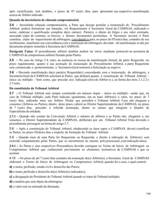 160
após cientificação, terá também, o prazo de 07 (sete) dias, para apresentar sua respectiva manifestação
acerca do Árbitro indicado.
Quando da inexistência de cláusula compromissória
3.4 - Inexistindo cláusula compromissória, a Parte que desejar postular a instauração de Procedimento
Arbitral, poderá formalizar sua intenção, via Requerimento à Secretaria Geral da CAMINAS, indicando o
nome, endereço e qualificação completa da(s) outra(s) Parte(s), o objeto do litígio e seu valor estimado,
anexando cópia do contrato, se houver, e demais documentos pertinentes. A Secretaria enviará à Parte
contrária, cópia do requerimento de arbitragem, convidando-a para, no prazo de 07(sete) dias, contados de seu
recebimento, manifestar sua concordância com a instituição da arbitragem, devendo tal manifestação se dar por
documento próprio remetido à Secretaria da CAMINAS.
Parágrafo Único: O procedimento arbitral também poderá ter início mediante protocolo na secretaria da
CAMINAS de compromisso arbitral firmado pelas Partes.
3.5 - No caso do Artigo 2.4, retro, na ausência ou recusa de manifestação formal, da parte Requerida, no
prazo regulamentar, quanto à sua aceitação de instauração do Procedimento Arbitral, a parte Requerente
será comunicada e, posteriormente, a Secretaria Geral remeterá a Solicitação ao arquivo.
3.6 - Havendo manifestação da(s) parte(s) Requerida(s) concordando com a instauração da arbitragem, a
Secretaria Geral da CAMINAS solicitará às Partes que definam quanto à constituição do Tribunal Arbitral –
único ou múltiplo - bem como, que proceda a(s) indicação (ões) de Árbitro (s ), na forma dos itens 2.1,2.2 e
2.3 retro.
Da constituição do Tribunal Arbitral
3.7 - O Tribunal Arbitral será sempre constituído em número ímpar – único ou múltiplo- sendo que, no
caso de Tribunal múltiplo, cada Parte indicará, igualmente, um ou mais árbitro(s) e estes, no prazo de 7
(sete) dias, indicarão mais um Árbitro Titular que presidirá o Tribunal Arbitral. Caso não cheguem a
consenso (Árbitros ou Partes), dentro deste prazo, caberá ao Diretor Superintendente da CAMINAS, no prazo
de 7 (sete) dias, proceder à referida nomeação, dentre os nomes que integram o Quadro de
Especialistas da entidade.
2.7.1 - Quando não constar da Convenção Arbitral o número de árbitros e as Partes não chegarem a um
consenso, o Diretor Superintendente da CAMINAS, deliberará por um Tribunal Arbitral Trino devendo o
procedimento prosseguir na forma do artigo 2.7.
5.8 - Após a constituição do Tribunal Arbitral, obedecendo os itens supra a CAMINAS deverá cientificar
as Partes, no prazo 02(dois) dias a respeito da formação do Tribunal Arbitral.
5.9 - Quando mais de uma Parte for Requerente ou Requerida, o direito à indicação de Árbitro(s) será
exercido conjuntamente pelas Partes, que se encontrarem no mesmo polo processual, com indicação única.
2.9.1 - As Partes e seus respectivos Procuradores deverão consignar no Termo de Início de Arbitragem ou
Compromisso Arbitral que conheceram previamente os elementos normativos da CAMINAS e que os
aceitam.
4.10 - No prazo de até 7 (sete) dias contados da nomeação do(s) Árbitro(s), a Secretaria Geral da CAMINAS
elaborará o Termo de Início de Arbitragem ou Compromisso Arbitral, quando for o caso, o qual conterá:
a) o nome, profissão, estado civil e domicílio das Partes;
b) o nome, profissão e domicílio do(s) Árbitro(s) indicado(s);
c) a designação do Presidente do Tribunal Arbitral quando se tratar de Tribunal múltiplo;
d) a matéria que será objeto da arbitragem;
e) o valor real ou estimado da demanda;
 
