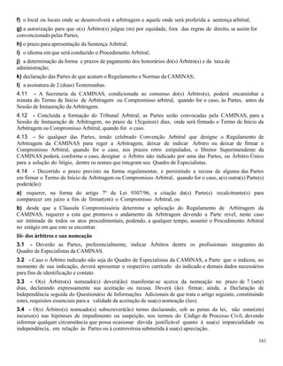 161
f) o local ou locais onde se desenvolverá a arbitragem e aquele onde será proferida a sentença arbitral;
g) a autorização para que o(s) Árbitro(s) julgue (m) por equidade, fora das regras de direito, se assim for
convencionado pelas Partes;
h) o prazo para apresentação da Sentença Arbitral;
i) o idioma em que será conduzido o Procedimento Arbitral;
j) a determinação da forma e prazos de pagamento dos honorários do(s) Árbitro(s) e da taxa de
administração;
k) declaração das Partes de que acatam o Regulamento e Normas da CAMINAS;
l) a assinatura de 2 (duas) Testemunhas.
4.11 - A Secretaria da CAMINAS, condicionada ao consenso do(s) Árbitro(s), poderá encaminhar a
minuta do Termo de Início de Arbitragem ou Compromisso arbitral, quando for o caso, às Partes, antes da
Sessão de Instauração da Arbitragem.
4.12 - Concluida a formação do Tribunal Arbitral, as Partes serão convocadas pela CAMINAS, para a
Sessão de Instauração de Arbitragem, no prazo de 15(quinze) dias, onde será firmado o Termo de Início da
Arbitragem ou Compromisso Arbitral, quando for o caso.
4.13 - Se qualquer das Partes, tendo celebrado Convenção Arbitral que designe o Regulamento de
Arbitragem da CAMINAS para reger a Arbitragem, deixar de indicar Árbitro ou deixar de firmar o
Compromisso Arbitral, quando for o caso, nos prazos retro estipulados, o Diretor Superintendente da
CAMINAS poderá, conforme o caso, designar o Árbitro não indicado por uma das Partes, ou Árbitro-Único
para a solução do litígio, dentre os nomes que integram seu Quadro de Especialistas.
4.14 - Decorrido o prazo previsto na forma regulamentar, e persistindo a recusa de alguma das Partes
em firmar o Termo de Início de Arbitragem ou Compromisso Arbitral, quando for o caso, a(s) outra(s) Parte(s)
poderá(ão):
a) requerer, na forma do artigo 7º da Lei 9307/96, a citação da(s) Parte(s) recalcitrante(s) para
comparecer em juízo a fim de firmar(em) o Compromisso Arbitral, ou
b) desde que a Cláusula Compromissória determine a aplicação do Regulamento de Arbitragem da
CAMINAS, requerer a esta que promova o andamento da Arbitragem devendo a Parte revel, neste caso
ser intimada de todos os atos procedimentais, podendo, a qualquer tempo, assumir o Procedimento Arbitral
no estágio em que este se encontrar.
Iii- dos árbitros e sua nomeação
3.1 - Deverão as Partes, preferencialmente, indicar Árbitros dentre os profissionais integrantes do
Quadro de Especialistas da CAMINAS.
3.2 - Caso o Árbitro indicado não seja do Quadro de Especialistas da CAMINAS, a Parte que o indicou, no
momento de sua indicação, deverá apresentar o respectivo currículo do indicado e demais dados necessários
para fins de identificação e contato.
3.3 - O(s) Árbitro(s) nomeado(s) deverá(ão) manifestar-se acerca da nomeação no prazo de 7 (sete)
dias, declarando expressamente sua aceitação ou recusa. Deverá (ão) firmar, ainda, a Declaração de
Independência seguida do Questionário de Informações Adicionais de que trata o artigo seguinte, constituindo
estes, requisitos essenciais para a validade da aceitação de sua(s) nomeação (ões).
3.4 - O(s) Árbitro(s) nomeado(s) subscreverá(ão) termo declarando, sob as penas da lei, não estar(em)
incurso(s) nas hipóteses de impedimento ou suspeição, nos termos do Código de Processo Civil, devendo
informar qualquer circunstância que possa ocasionar dúvida justificável quanto à sua(s) imparcialidade ou
independência, em relação às Partes ou à controvérsia submetida à sua(s) apreciação.
 