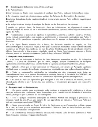 162
3.5 - Estará impedido de funcionar como Árbitro aquele que:
a) for Parte no litígio;
b) tiver intervido no litígio como mandatário de qualquer das Partes, mediador, testemunha ou perito;
c) for cônjuge ou parente até o terceiro grau de qualquer das Partes ou dos Procuradores das mesmas ;
d) participar de órgão de direção ou administração de pessoa jurídica que seja Parte no litígio, ou participe de
seu capital;
e) for amigo íntimo ou inimigo de qualquer das Partes, ou dos Procuradores das mesmas;
f) quando por qualquer forma, for interessado, direta ou indiretamente, no julgamento da causa em
favor de qualquer das Partes, ou ter se manifestado anteriormente, opinando sobre o litígio ou aconselhando
alguma das Partes.
3.6 - Caracterizando-se qualquer das hipóteses do item anterior, compete ao Árbitro o dever de revelação
prévia, restando condicionada a sua atuação ao conhecimento e consequente aquiescência das Partes. O
Árbitro fica civil e penalmente responsável pelos danos que vier a causar em decorrência da inobservância
deste dever.
3.7 - Se algum Árbitro nomeado vier a falecer, for declarado impedido ou suspeito, ou ficar
impossibilitado para o exercício da função, a Parte que o indicou será notificada a indicar Árbitro substituto,
no prazo de até 07(sete) dias, sendo que no caso de Árbitro Presidente, este deverá ser indicado pelos Co-
árbitros. Caso esta não o faça no prazo estipulado, caberá ao Diretor Superintendente designar o Árbitro
substituto, dentre os nomes que compõem o Quadro de Especialistas da CAMINAS.
Iv - das partes e dos procuradores
4.1 - No curso da Arbitragem, é facultado às Partes fazerem-se acompanhar, ou não, de Advogados.
Contudo, a CAMINAS recomenda que as Partes, sempre, estejam acompanhadas de advogados
regularmente constituídos objetivando a melhor fluidez e segurança jurídica do Procedimento Arbitral.
4.2 - Optando a Parte por se fazer representar por Procurador, este deverá ser Advogado legalmente
habilitado para o exercício da profissão, expressamente constituído para atuar no Procedimento Arbitral.
4.3 - Todas as comunicações, notificações ou intimações dos atos processuais serão feitas aos
Procuradores das Partes, ou às mesmas, diretamente no endereço fornecido à Secretaria da CAMINAS, por
carta registrada, meio eletrônico ou meio de comunicação equivalente, passível de comprovação.
4.4 - No caso da Parte ser representada por Advogado, e este vier a renunciar ao mandato, esta será
intimada para substituí-lo em 7 (sete) dias, caso contrário, o procedimento prosseguirá sem o respectivo
Procurador.
V - dos prazos e entrega de documentos
5.1 - Os prazos contidos neste regulamento serão continuos e computar-se-ão excluindo-se o dia do
começo e incluindo o do vencimento. Caso o último dia do prazo coincida com dia feriado local ou final de
semana, prorroga-se para o primeiro dia útil subseqüente.
5.2 - Todo e qualquer documento endereçado ao Tribunal Arbitral será entregue e protocolado na
Secretaria Geral da CAMINAS, em número de vias equivalente ao número de Árbitros, de Partes e de
mais um exemplar para arquivo na CAMINAS.
5.3 – Sendo convencionado no Termo de Início de Arbitragem ou no Compromisso Arbitral, quando
for o caso, as Partes poderão encaminhar documentos à Secretaria Geral por meio eletrônico, servindo a
confirmação de recebimento como protocolo.
5.4 - Em se tratando de notificação/intimação enviada pela Secretaria Geral por meio eletrônico, as Partes
ficam obrigadas a confirmar o respectivo recebimento.
 