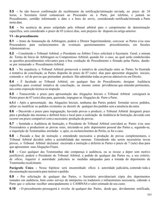 163
5.5 - Se não houver confirmação do recebimento da notificação/intimação enviada, no prazo de 24
horas, a Secretaria Geral comunicará ao Procurador ou à Parte, por telefone, e juntará no
Procedimento, certidão informando a data e a hora do envio, considerando notificada/intimada a Parte
nesta data.
5.6 - Na ausência de prazo estipulado pelo tribunal arbitral para o cumprimento de determinação
específica, será considerado o prazo de 05 (cinco) dias, sem prejuízo do disposto no artigo anterior.
VI - do procedimento
6.1 - Antes da Instauração da Arbitragem, poderá o Diretor Superintendente, convocar as Partes e/ou seus
Procuradores para esclarecimentos de eventuais questionamentos procedimentais, em Sessões
Administrativas.
6.2 - Constituido o Tribunal Arbitral, o Presidente ou Árbitro Único solicitará à Secretaria Geral, a minuta
do Termo de Início de Arbitragem ou Compromisso Arbitral, quando for o caso, no qual serão estabelecidas
as questões procedimentais relevantes para a boa condução do Procedimento e firmado pelas Partes, dando-
se por instaurado o Procedimento Arbitral.
6.3 - Na sequência, o Tribunal Arbitral promoverá a tentativa de conciliação entre as Partes. Se frustrada
a tentativa de conciliação, as Partes disporão do prazo de 07 (sete) dias para apresentar alegações iniciais,
contendo o rol de provas que pretendam produzir. São admitidas todas as provas admissíveis em Direito.
6.4 - É facultado ao Tribunal Arbitral, em qualquer fase do Procedimento, designar Audiência
específica para eventual tentativa de conciliação, ou mesmo outras prividências que entender pertinentes,
tais como exposição técnica ou inspeção.
6.5 - Transcorrido o prazo para apresentação das Alegações Iniciais o Tribunal Arbitral consignará às
Partes prazo de 07 (sete) dias para, querendo, impugnar as Alegações de Parte a Parte.
6.5.1 - Após a apresentação das Alegações Iniciais, nenhuma das Partes poderá formular novos pedidos,
aditar ou modificar os pedidos existentes ou desistir de qualquer dos pedidos sem a anuência da outra.
6.6 - Decorrido o prazo para impugnação, havendo provas a produzir, o Tribunal Arbitral designará prazo
para a produção das mesmas e definirá hora e local para a realização da Audiência de Instrução, devendo esta
ocorrer em prazo compatível com a necessária produção de provas.
6.7 - Instalada a Audiência de Instrução, o Presidente do Tribunal Arbitral convidará as Partes e/ou seus
Procuradores a produzirem as provas orais, iniciando-se pelo depoimento pessoal das Partes e, seguindo-se,
a inquirição de Testemunhas arroladas e, após, os esclarecimentos do Perito, se for o caso.
6.8 - Passada a fase de instrução e entendendo necessária a produção de provas complementares, o
Tribunal Arbitral decidirá sobre a aceitabilidade das mesmas. Entendendo não serem necessárias novas
provas, o Tribunal Arbitral declarará encerrada a instrução e deferirá às Partes o prazo de 7 (sete) dias para
que apresentem suas Alegações Finais.
6.9 - Caso qualquer das Testemunhas não compareça à audiência, ou se recuse a depor sem motivo
justificável, poderá o Presidente do Tribunal Arbitral, a pedido de qualquer das Partes ou, a seu critério,
de ofício, requerer à autoridade judiciária as medidas adequadas para a tomada do depoimento da
Testemunha recalcitrante.
Parágrafo Único - Nessa hipótese será encaminhado ofício à autoridade judiciária, contendo toda a
documentação necessária para instruir o pedido.
6.9 - Por solicitação de qualquer das Partes, o Secretário providenciará cópia dos depoimentos
tomados em audiência, bem como serviço de intérpretes ou tradutores e infraestrutura necessária, cabendo à
Parte que o solicitar recolher antecipadamente à CAMINAS o valor estimado de seu custo.
6.10 - O procedimento prosseguirá à revelia de qualquer das Partes, desde que, devidamente notificada,
 
