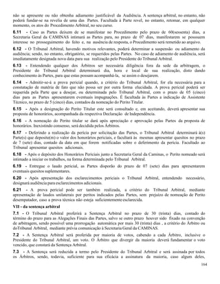 164
não se apresente ou não obtenha adiamento justificável da Audiência. A sentença arbitral, no entanto, não
poderá fundar-se na revelia de uma das Partes. Facultada à Parte revel, no entanto, retomar, em qualquer
momento, os atos do Procedimento Arbitral, no seu curso.
6.11 - Caso as Partes deixem de se manifestar no Procedimento pelo prazo de 60(sessenta) dias, a
Secretaria Geral da CAMINAS intimará as Partes para, no prazo de 07 dias, manifestarem se posssuem
interesse no prosseguimento do feito e, na ausência de resposta, o Procedimento será remetido ao arquivo.
6.12 - O Tribunal Arbitral, havendo motivos relevantes, poderá determinar a suspensão ou adiamento da
audiência; sendo, no entanto, obrigatório, se requeridos pelas Partes. No caso de adiamento de audiência, será
imediatamente designada nova data para sua realização pelo Presidente do Tribunal Arbitral.
6.13 - Entendendo qualquer dos Árbitros ser necessária diligência fora da sede da arbitragem, o
Presidente do Tribunal Arbitral determinará dia, hora e local de sua realização, disto dando
conhecimento às Partes, para que estas possam acompanhá-la, se assim o desejarem.
6.14 - Admitir-se-á a prova pericial quando, a critério do Tribunal Arbitral, for ela necessária para a
constatação de matéria de fato que não possa ser por outra forma elucidada. A prova pericial poderá ser
requerida pela Parte que a desejar, ou determinada pelo Tribunal Arbitral, com o prazo de 05 (cinco)
dias para as Partes apresentarem eventuais impugnações. É facultada às Partes a indicação de Assistente
Técnico, no prazo de 5 (cinco) dias, contados da nomeação do Perito Titular.
6.15 - Após a designação do Perito Titular este será consultado e, em aceitando, deverá apresentar sua
proposta de honorários, acompanhada da respectiva Declaração de Independência.
6.16 - A nomeação do Perito titular se dará após apreciação e aprovação pelas Partes da proposta de
honorários. Inexistindo consenso, será decidida pelos Árbitros.
6.17 - Deferindo a realização da perícia por solicitação das Partes, o Tribunal Arbitral determinará à(s)
Parte(s) que deposite(m) o valor dos honorários periciais, e facultará às mesmas apresentar quesitos no prazo
de 7 (sete) dias, contado da data em que forem notificadas sobre o deferimento da perícia. Facultado ao
Tribunal apresentar quesitos adicionais.
6.18 - Após o depósito dos Honorários Periciais junto a Secretaria Geral da Caminas, o Perito nomeado será
intimado a iniciar os trabalhos, na forma determinada pelo Tribunal Arbitral.
6.19 - Entregue o laudo pericial, as Partes disporão do prazo de 07 (sete) dias para apresentarem
eventuais quesitos suplementares.
6.20 - Após apresentação dos esclarecimentos periciais o Tribunal Arbitral, entendendo necessário,
designará audiência para esclarecimentos adicionais.
6.21 - A prova pericial pode ser também realizada, a critério do Tribunal Arbitral, mediante
apresentação de laudos unilaterais por peritos indicados pelas Partes, sem prejuízo de nomeação de Perito
desempatador, caso a prova técnica não esteja suficientementeesclarecida.
VII - da sentença arbitral
7.1 - O Tribunal Arbitral proferirá a Sentença Arbitral no prazo de 30 (trinta) dias, contado do
término do prazo para as Alegações Finais das Partes, salvo se outro prazo houver sido fixado na convenção
de arbitragem, sendo possível uma prorrogação automática por mais 30 (trinta) dias , a critério do Árbitro ou
doTribunal Arbitral, mediante prévia comunicação à Secretaria Geral da CAMINAS.
7.2 - A Sentença Arbitral será proferida por maioria de votos, cabendo a cada Árbitro, inclusive o
Presidente do Tribunal Arbitral, um voto. O Árbitro que divergir da maioria deverá fundamentar o voto
vencido, que constará da Sentença Arbitral.
7.3 - A Sentença será reduzida a termo pelo Presidente do Tribunal Arbitral e será assinada por todos
os Árbitros, sendo, todavia, suficiente para sua eficácia a assinatura da maioria, caso algum deles,
 