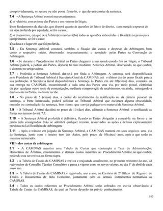 165
comprovadamente, se recuse ou não possa firma-lo, o que deverá constar da sentença.
7.4 - A Sentença Arbitral conterá necessariamente:
a) o relatório, com o nome das Partes e um resumo do litígio;
b) os fundamentos da decisão, que disporá quanto às questões de fato e de direito, com menção expressa de
ter sido proferida por equidade, se for o caso.;
c) o dispositivo, em que o(s) Árbitro(s) resolverá(ão) todas as questões submetidas e fixará(ão) o prazo para
cumprimento, se for o caso;
d) a data e o lugar em que foi proferida.
7.5 - Da Sentença Arbitral constará, também, a fixação das custas e despesas da Arbitragem, bem
como o respectivo rateio, observando, necessariamente, o acordado pelas Partes na Convenção de
Arbitragem.
7.6 - Se durante o Procedimento Arbitral as Partes chegarem a um acordo pondo fim ao litígio, o Tribunal
Arbitral poderá, a pedido das Partes, declarar tal fato mediante Sentença Arbitral, observando, no que couber,
o disposto no artigo acima.
7.7 - Proferida a Sentença Arbitral, dar-se-á por finda a Arbitragem. A sentença será disponibilizada
pelo Presidente do Tribunal Arbitral à Secretaria Geral da CAMINAS, até o último dia do prazo fixado para a
sua prolatação. A Secretaria Geral disponibilizará a Sentença às Partes em até 05(cinco) dias, contados da
sua entrega na CAMINAS, encaminhando a cada uma das Partes uma via, por meio postal, eletrônico
ou por qualquer outro meio de comunicação, mediante comprovação de recebimento, ou ainda, entregando-a
diretamente às Partes, mediante recibo.
7.8 - No prazo de 5 (cinco) dias, a contar do recebimento da notificação ou da ciência pessoal da
sentença, a Parte interessada, poderá solicitar ao Tribunal Arbitral que esclareça alguma obscuridade,
omissão ou contradição da sentença, bem como, que corrija qualquer erro material da Sentença Arbitral.
7.9 - O Tribunal Arbitral decidirá no prazo de 10 (dez) dias, aditando a Sentença Arbitral e notificando as
Partes nos termos do art. 7.7.
7.10 - A Sentença Arbitral proferida é definitiva, ficando as Partes obrigadas a cumpri-la na forma e no
prazo nela consignados. Não se admitirá qualquer recurso, ressalvadas as ações e defesas expressamente
previstas na Lei Brasileira de Arbitragem.
7.11 - Após o trânsito em julgado da Sentença Arbitral, a CAMINAS manterá em seus arquivos uma via
da Sentença, junto com o inteiro teor dos Autos, pelo prazo de 05(cinco) anos, após o que serão os
mesmos incinerados.
VIII - das custas da arbitragem
8.1 - A CAMINAS mantém uma Tabela de Custas que contempla a Taxa de Administração,
Honorários de Árbitros, emolumentos e demais custos inerentes ao Procedimento Arbitral, no que couber,
podendo esta ser revista, na forma supra.
8.2 - A Tabela de Custas da CAMINAS é revista e reajustada anualmente, no primeiro trimestre do ano, ad
referendum do Conselho Técnico Consultivo e passa a vigorar com os novos valores, no dia 1º de abril de cada
novo ano.
8.3 - A Tabela de Custas da CAMINAS é registrada, ano a ano, no Cartório do 2º Ofício de Registro de
Títulos e Documentos de Belo Horizonte, juntamente com os demais instrumentos normativos da
CAMINAS.
8.4 - Todos os custos referentes ao Procedimento Arbitral serão cobrados em estrita observância à
Tabela de Custas da CAMINAS, da qual as Partes deverão ter prévio conhecimento.
 