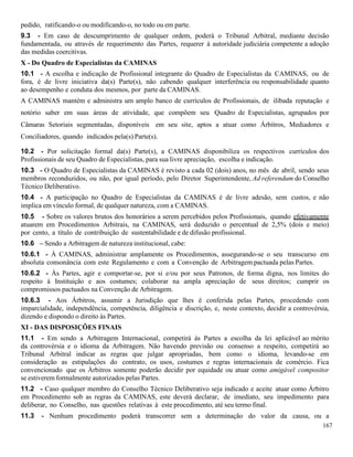167
pedido, ratificando-o ou modificando-o, no todo ou em parte.
9.3 - Em caso de descumprimento de qualquer ordem, poderá o Tribunal Arbitral, mediante decisão
fundamentada, ou através de requerimento das Partes, requerer à autoridade judiciária competente a adoção
das medidas coercitivas.
X - Do Quadro de Especialistas da CAMINAS
10.1 - A escolha e indicação de Profissional integrante do Quadro de Especialistas da CAMINAS, ou de
fora, é de livre iniciativa da(s) Parte(s), não cabendo qualquer interferência ou responsabilidade quanto
ao desempenho e conduta dos mesmos, por parte da CAMINAS.
A CAMINAS mantém e administra um amplo banco de currículos de Profissionais, de ilibada reputação e
notório saber em suas áreas de atividade, que compõem seu Quadro de Especialistas, agrupados por
Câmaras Setoriais segmentadas, disponíveis em seu site, aptos a atuar como Árbitros, Mediadores e
Conciliadores, quando indicados pela(s) Parte(s).
10.2 - Por solicitação formal da(s) Parte(s), a CAMINAS disponibiliza os respectivos currículos dos
Profissionais de seu Quadro de Especialistas, para sua livre apreciação, escolha e indicação.
10.3 - O Quadro de Especialistas da CAMINAS é revisto a cada 02 (dois) anos, no mês de abril, sendo seus
membros reconduzidos, ou não, por igual período, pelo Diretor Superintendente, Ad referendum do Conselho
Técnico Deliberativo.
10.4 - A participação no Quadro de Especialistas da CAMINAS é de livre adesão, sem custos, e não
implica em vínculo formal, de qualquer natureza, com a CAMINAS.
10.5 - Sobre os valores brutos dos honorários a serem percebidos pelos Profissionais, quando efetivamente
atuarem em Procedimentos Arbitrais, na CAMINAS, será deduzido o percentual de 2,5% (dois e meio)
por cento, a título de contribuição de sustentabilidade e de difusão profissional.
10.6 – Sendo a Arbitragem de natureza institucional, cabe:
10.6.1 - À CAMINAS, administrar amplamente os Procedimentos, assegurando-se o seu transcurso em
absoluta consonância com este Regulamento e com a Convenção de Arbitragem pactuada pelas Partes.
10.6.2 - Às Partes, agir e comportar-se, por si e/ou por seus Patronos, de forma digna, nos limites do
respeito à Instituição e aos costumes; colaborar na ampla apreciação de seus direitos; cumprir os
compromissos pactuados na Convenção de Arbitragem.
10.6.3 - Aos Árbitros, assumir a Jurisdição que lhes é conferida pelas Partes, procedendo com
imparcialidade, independência, competência, diligência e discrição, e, neste contexto, decidir a controvérsia,
dizendo e dispondo o direito às Partes.
XI - DAS DISPOSIÇÕES FINAIS
11.1 - Em sendo a Arbitragem Internacional, competirá às Partes a escolha da lei aplicável ao mérito
da controvérsia e o idioma da Arbitragem. Não havendo previsão ou consenso a respeito, competirá ao
Tribunal Arbitral indicar as regras que julgar apropriadas, bem como o idioma, levando-se em
consideração as estipulações do contrato, os usos, costumes e regras internacionais de comércio. Fica
convencionado que os Àrbitros somente poderão decidir por equidade ou atuar como amigável compositor
se estiverem formalmente autorizados pelas Partes.
11.2 - Caso qualquer membro do Conselho Técnico Deliberativo seja indicado e aceite atuar como Árbitro
em Procedimento sob as regras da CAMINAS, este deverá declarar, de imediato, seu impedimento para
deliberar, no Conselho, nas questões relativas à este procedimento, até seu termo final.
11.3 - Nenhum procedimento poderá transcorrer sem a determinação do valor da causa, ou a
 