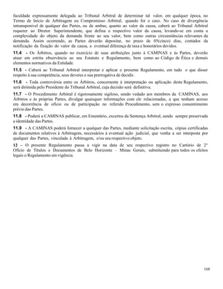 168
faculdade expressamente delegada ao Tribunal Arbitral de determinar tal valor, em qualquer época, no
Termo de Início de Arbitragem ou Compromisso Arbitral, quando for o caso. No caso de divergência
intransponivel de qualquer das Partes, ou de ambas, quanto ao valor da causa, caberá ao Tribunal Arbitral
requerer ao Diretor Superintendente, que defina o respectivo valor da causa, levando-se em conta a
complexidade do objeto da demanda frente ao seu valor, bem como outras circunstâncias relevantes da
demanda. Assim ocorrendo, as Partes deverão depositar, no prazo de 05(cinco) dias, contados da
notificação da fixação do valor da causa, a eventual diferença de taxa e honorários devidos.
11.4 - Os Árbitros, quando no exercício de suas atribuições junto à CAMINAS e às Partes, deverão
atuar em estrita observância ao seu Estatuto e Regulamento, bem como ao Código de Ética e demais
elementos normativos da Entidade.
11.5 - Caberá ao Tribunal Arbitral interpretar e aplicar o presente Regulamento, em tudo o que disser
respeito à sua competência, seus deveres e sua prerrogativa de decidir.
11.6 - Toda controvérsia entre os Árbitros, concernente à interpretação ou aplicação deste Regulamento,
será dirimida pelo Presidente do Tribunal Arbitral, cuja decisão será definitiva.
11.7 - O Procedimento Arbitral é rigorosamente sigiloso, sendo vedado aos membros da CAMINAS, aos
Árbitros e às próprias Partes, divulgar quaisquer informações com ele relacionadas, a que tenham acesso
em decorrência de ofício ou de participação no referido Procedimento, sem o expresso consentimento
prévio das Partes.
11.8 - Poderá a CAMINAS publicar, em Ementário, excertos da Sentença Arbitral, sendo sempre preservada
a identidade das Partes.
11.9 - A CAMINAS poderá fornecer a qualquer das Partes, mediante solicitação escrita, cópias certificadas
de documentos relativos à Arbitragem, necessários à eventual ação judicial, que venha a ser interposta por
qualquer das Partes, vinculada à Arbitragem, e/ou seu respectivo objeto.
12 – O presente Regulamento passa a vigir na data de seu respectivo registro no Cartório de 2°
Ofício de Títulos e Documentos de Belo Horizonte – Minas Gerais, substituindo para todos os efeitos
legais o Regulamento em vigência.
 