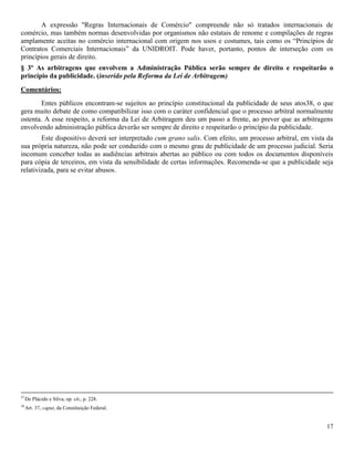 17
A expressão "Regras Internacionais de Comércio" compreende não só tratados internacionais de
comércio, mas também normas desenvolvidas por organismos não estatais de renome e compilações de regras
amplamente aceitas no comércio internacional com origem nos usos e costumes, tais como os “Princípios de
Contratos Comerciais Internacionais” da UNIDROIT. Pode haver, portanto, pontos de interseção com os
princípios gerais de direito.
§ 3º As arbitragens que envolvem a Administração Pública serão sempre de direito e respeitarão o
princípio da publicidade. (inserido pela Reforma da Lei de Arbitragem)
Comentários:
Entes públicos encontram-se sujeitos ao princípio constitucional da publicidade de seus atos38, o que
gera muito debate de como compatibilizar isso com o caráter confidencial que o processo arbitral normalmente
ostenta. A esse respeito, a reforma da Lei de Arbitragem deu um passo a frente, ao prever que as arbitragens
envolvendo administração pública deverão ser sempre de direito e respeitarão o princípio da publicidade.
Este dispositivo deverá ser interpretado cum grano salis. Com efeito, um processo arbitral, em vista da
sua própria natureza, não pode ser conduzido com o mesmo grau de publicidade de um processo judicial. Seria
incomum conceber todas as audiências arbitrais abertas ao público ou com todos os documentos disponíveis
para cópia de terceiros, em vista da sensibilidade de certas informações. Recomenda-se que a publicidade seja
relativizada, para se evitar abusos.
37
De Plácido e Silva, op. cit., p. 228.
38
Art. 37, caput, da Constituição Federal.
 