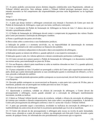 170
2.5. As partes poderão convencionar prazos distintos daqueles estabelecidos neste Regulamento, cabendo ao
Tribunal Arbitral aprová-los. Sem embargo, poderá o Tribunal Arbitral prorrogar quaisquer prazos, caso
entenda necessário ao fiel cumprimento das responsabilidades previstas neste Regulamento ou na legislação
aplicável.
Artigo 3
Instauração da Arbitragem:
3.1. A parte que deseje instituir a arbitragem comunicará essa intenção à Secretaria do Centro por meio do
Pedido de Instauração de Arbitragem, a qual, por seu turno, notificará a outra parte.
3.2. Com o recebimento do Pedido de Instauração de Arbitragem na forma do item 3.3 abaixo dar-se-á por
iniciado o procedimento arbitral.
3.3. O Pedido de Instauração de Arbitragem deverá conter o comprovante de pagamento dos valores fixados
pelo Centro previamente à instituição da arbitragem e também:
a) Nome e qualificação das partes envolvidas;
b) Breve relato sobre a controvérsia e seus fundamentos jurídicos;
c) Indicação do pedido e o montante envolvido, ou, na impossibilidade de determinação do montante
envolvido,uma estimativa do valor econômico ou financeiro dos pedidos;
d) Cópia do(s) contrato(s) subjacente(s) à discussão e da(s) convenção(ões) de arbitragem;
e) Indicação quanto ao número de árbitros e, quando aplicável, a sua respectiva nomeação; e
f) Indicação quanto à sede, lei e idioma aplicáveis e demais considerações pertinentes à arbitragem.
3.4. O Centro enviará à(s) outra(s) parte(s) o Pedido de Instauração de Arbitragem e os documentos recebidos
nos termos acima, para manifestação no prazo de 30 dias.
3.5. Em sua Resposta, caberá à parte manifestar-se sobre as matérias elencadas no item 3.3 e, quando aplicável,
nomear o seu respectivo árbitro.
3.6. O prazo estipulado no item 3.4 poderá ser prorrogado a critério do Centro após requerimento motivado da
parte, desde que a parte interessada apresente as suas considerações quanto à constituição do tribunal e, se for o
caso, proceda a indicação de coárbitro.
3.7. Caso o requerido pretenda apresentar pedido contraposto ou reconvencional, deverá fazê-lo juntamente com
a sua Resposta.
3.8. Havendo pedido contraposto ou reconvencional na Resposta, a outra parte terá o prazo de 30 dias, para se
manifestar, podendo este ser prorrogado nos moldes previstos no item 3.6 supra.
4. Eficácia da Convenção de Arbitragem
4.1. Questionada a existência, validade ou eficácia da convenção de arbitragem, o Centro deverá dar
prosseguimento à arbitragem, exceto quando entender ser a convenção de arbitragem manifestamente
inexistente, inválida ou ineficaz.
4.2. Caberá ao Tribunal Arbitral decidir acerca da existência, validade e eficácia da convenção de arbitragem,
do contrato que contenha a cláusula compromissória, bem como sobre a sua própria competência. A decisão do
Centro pelo prosseguimento da arbitragem conforme o item 4.1 acima não vincula o Tribunal Arbitral.
4.3. A parte que pretender arguir a inexistência, invalidade ou ineficácia da convenção de arbitragem ou a
inarbitrabilidade da controvérsia deverá fazê-lo na primeira oportunidade que tiver de se manifestar.
4.4. O Centro não deixará de dar prosseguimento à arbitragem pela recusa ou revelia da parte demandada.
Nesses casos, abstendo-se a parte de nomear o árbitro, sua designação será feita pelo Centro, devendo a parte
ausente, de qualquer forma, ser informada dos atos procedimentais e processuais que se seguirem.
 