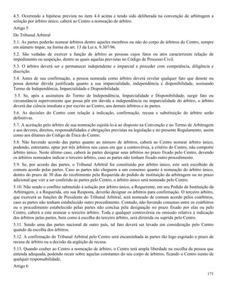 171
4.5. Ocorrendo a hipótese prevista no item 4.4 acima e tendo sido deliberada na convenção de arbitragem a
solução por árbitro único, caberá ao Centro a nomeação do árbitro.
Artigo 5
Do Tribunal Arbitral
5.1. As partes poderão nomear árbitros dentre aqueles membros ou não do corpo de árbitros do Centro, sempre
em número ímpar, na forma do art. 13 da Lei n. 9.307/96.
5.2. São vedadas de exercer a função de árbitro as pessoas cujos fatos ou atos caracterizem relação de
impedimento ou suspeição, dentre as quais aquelas previstas no Código de Processo Civil.
5.3. O árbitro deverá ser e permanecer independente e imparcial e proceder com competência, diligência e
discrição.
5.4. Antes de sua confirmação, a pessoa nomeada como árbitro deverá revelar qualquer fato que denote ou
possa denotar dúvida justificada quanto a sua imparcialidade, independência e disponibilidade, assinando
Termo de Independência, Imparcialidade e Disponibilidade.
5.5. Se, após a assinatura do Termo de Independência, Imparcialidade e Disponibilidade, surgir fato ou
circunstância superveniente que possa pôr em dúvida a independência ou imparcialidade do árbitro, o árbitro
deverá dar ciência imediata e por escrito ao Centro, aos demais árbitros e às partes.
5.6. As decisões do Centro com relação à indicação, confirmação, recusa e substituição do árbitro serão
definitivas.
5.7. A aceitação pelo árbitro de sua nomeação sujeitá-lo-á ao disposto na Convenção e no Termo de Arbitragem
e aos deveres, direitos, responsabilidades e obrigações previstas na legislação e no presente Regulamento, assim
como aos ditames do Código de Ética do Centro.
5.8. Não havendo acordo das partes quanto ao número de árbitros, caberá ao Centro nomear árbitro único,
podendo, entretanto, optar por três árbitros nos casos em que a controvérsia, a critério do Centro, não comporte
árbitro único. Neste último caso, caberá às partes designar seus árbitros no prazo fixado pelo Centro, devendo
os árbitros nomeados indicar o terceiro árbitro, caso as partes não tenham fixado outro procedimento.
5.9. Se, por acordo das partes, o Tribunal Arbitral for constituído por árbitro único, este será escolhido de
comum acordo pelas partes. Caso as partes não cheguem a um consenso quanto à nomeação do árbitro único,
dentro do prazo de 30 dias do recebimento pela Requerida do pedido de instituição da arbitragem ou no prazo
adicional que vier a ser conferido às partes pelo Centro, o árbitro único será nomeado pelo Centro.
5.10. Não sendo o conflito submetido à solução por árbitro único, a Requerente, em seu Pedido de Instituição da
Arbitragem, e a Requerida, em sua Resposta, deverão designar os árbitros para confirmação. O terceiro árbitro,
que exercerá as funções de Presidente do Tribunal Arbitral, será nomeado de comum acordo pelos coárbitros,
caso as partes não tenham estabelecido outro procedimento. Contudo, não havendo consenso entre os coárbitros
ou o procedimento estabelecido pelas partes não conclua pela designação no prazo fixado por elas ou pelo
Centro, caberá a este nomear o terceiro árbitro. Toda e qualquer controvérsia ou omissão relativa à indicação
dos árbitros pelas partes, bem como à escolha do terceiro árbitro, será dirimida ou suprida pelo Centro.
5.11. Sendo uma das partes nacional de outro país, tal fato deverá ser levado em consideração pelo Centro
quando da escolha dos árbitros.
5.12. A confirmação do Tribunal Arbitral pelo Centro será encaminhada às partes tão logo esgotado o prazo de
recusa de árbitro ou a decisão da argüição de recusa.
5.13. Quando couber ao Centro a nomeação de árbitro, o Centro terá ampla liberdade na escolha da pessoa que
entenda adequada, podendo recair sobre aquelas constantes do seu corpo de árbitros, ficando o Centro isento de
qualquer responsabilidade.
Artigo 6
 