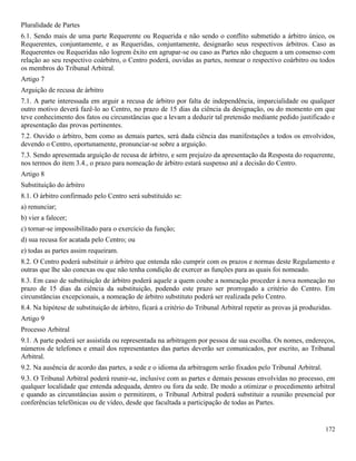 172
Pluralidade de Partes
6.1. Sendo mais de uma parte Requerente ou Requerida e não sendo o conflito submetido a árbitro único, os
Requerentes, conjuntamente, e as Requeridas, conjuntamente, designarão seus respectivos árbitros. Caso as
Requerentes ou Requeridas não logrem êxito em agrupar-se ou caso as Partes não cheguem a um consenso com
relação ao seu respectivo coárbitro, o Centro poderá, ouvidas as partes, nomear o respectivo coárbitro ou todos
os membros do Tribunal Arbitral.
Artigo 7
Arguição de recusa de árbitro
7.1. A parte interessada em arguir a recusa de árbitro por falta de independência, imparcialidade ou qualquer
outro motivo deverá fazê-lo ao Centro, no prazo de 15 dias da ciência da designação, ou do momento em que
teve conhecimento dos fatos ou circunstâncias que a levam a deduzir tal pretensão mediante pedido justificado e
apresentação das provas pertinentes.
7.2. Ouvido o árbitro, bem como as demais partes, será dada ciência das manifestações a todos os envolvidos,
devendo o Centro, oportunamente, pronunciar-se sobre a arguição.
7.3. Sendo apresentada arguição de recusa de árbitro, e sem prejuízo da apresentação da Resposta do requerente,
nos termos do item 3.4., o prazo para nomeação de árbitro estará suspenso até a decisão do Centro.
Artigo 8
Substituição do árbitro
8.1. O árbitro confirmado pelo Centro será substituído se:
a) renunciar;
b) vier a falecer;
c) tornar-se impossibilitado para o exercício da função;
d) sua recusa for acatada pelo Centro; ou
e) todas as partes assim requeiram.
8.2. O Centro poderá substituir o árbitro que entenda não cumprir com os prazos e normas deste Regulamento e
outras que lhe são conexas ou que não tenha condição de exercer as funções para as quais foi nomeado.
8.3. Em caso de substituição de árbitro poderá aquele a quem coube a nomeação proceder à nova nomeação no
prazo de 15 dias da ciência da substituição, podendo este prazo ser prorrogado a critério do Centro. Em
circunstâncias excepcionais, a nomeação de árbitro substituto poderá ser realizada pelo Centro.
8.4. Na hipótese de substituição de árbitro, ficará a critério do Tribunal Arbitral repetir as provas já produzidas.
Artigo 9
Processo Arbitral
9.1. A parte poderá ser assistida ou representada na arbitragem por pessoa de sua escolha. Os nomes, endereços,
números de telefones e email dos representantes das partes deverão ser comunicados, por escrito, ao Tribunal
Arbitral.
9.2. Na ausência de acordo das partes, a sede e o idioma da arbitragem serão fixados pelo Tribunal Arbitral.
9.3. O Tribunal Arbitral poderá reunir-se, inclusive com as partes e demais pessoas envolvidas no processo, em
qualquer localidade que entenda adequada, dentro ou fora da sede. De modo a otimizar o procedimento arbitral
e quando as circunstâncias assim o permitirem, o Tribunal Arbitral poderá substituir a reunião presencial por
conferências telefônicas ou de vídeo, desde que facultada a participação de todas as Partes.
 