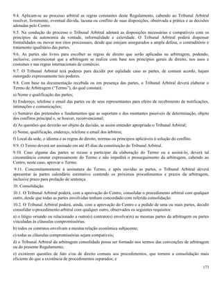 173
9.4. Aplicam-se ao processo arbitral as regras constantes deste Regulamento, cabendo ao Tribunal Arbitral
resolver, livremente, eventual dúvida, lacuna ou conflito de suas disposições, observada a prática e as decisões
adotadas pelo Centro.
9.5. Na condução do processo o Tribunal Arbitral adotará as disposições necessárias e compatíveis com os
princípios da autonomia da vontade, informalidade e celeridade. O Tribunal Arbitral poderá dispensar
formalidades ou inovar nos ritos processuais, desde que estejam assegurados a ampla defesa, o contraditório e
tratamento igualitário das partes.
9.6. As partes são livres para escolher as regras de direito que serão aplicadas na arbitragem, podendo,
inclusive, convencionar que a arbitragem se realize com base nos princípios gerais de direito, nos usos e
costumes e nas regras internacionais de comércio.
9.7. O Tribunal Arbitral terá poderes para decidir por eqüidade caso as partes, de comum acordo, hajam
outorgado expressamente tais poderes.
9.8. Com base na documentação recebida ou em presença das partes, o Tribunal Arbitral deverá elaborar o
Termo de Arbitragem (“Termo”), do qual constará:
a) Nome e qualificação das partes;
b) Endereço, telefone e email das partes ou de seus representantes para efeito de recebimento de notificações,
intimações e comunicações;
c) Sumário das pretensões e fundamentos que as suportam e dos montantes passíveis de determinação, objeto
dos conflitos principal e, se houver, reconvencional;
d) As questões que deverão ser objeto da decisão, se assim entender apropriado o Tribunal Arbitral;
e) Nome, qualificação, endereço, telefone e email dos árbitros;
f) Local da sede, o idioma e as regras de direito, normas ou princípios aplicáveis à solução do conflito.
9.9. O Termo deverá ser assinado em até 45 dias da constituição do Tribunal Arbitral.
9.10. Caso alguma das partes se recuse a participar da elaboração do Termo ou a assiná-lo, deverá tal
circunstância constar expressamente do Termo e não impedirá o prosseguimento da arbitragem, cabendo ao
Centro, neste caso, aprovar o Termo.
9.11. Concomitantemente à assinatura do Termo, e após ouvidas as partes, o Tribunal Arbitral deverá
apresentar às partes calendário estimativo contendo os próximos procedimentos e prazos da arbitragem,
inclusive prazo para prolação de sentença.
10. Consolidação.
10.1. O Tribunal Arbitral poderá, com a aprovação do Centro, consolidar o procedimento arbitral com qualquer
outro, desde que todas as partes envolvidas tenham concordado com referida consolidação.
10.2. O Tribunal Arbitral poderá, ainda, com a aprovação do Centro e a pedido de uma ou mais partes, decidir
consolidar o procedimento arbitral com qualquer outro, observados os seguintes requisitos:
a) o litígio oriundo ou relacionado a outro(s) contrato(s) envolva(m) as mesmas partes da arbitragem ou partes
vinculadas às cláusulas compromissórias.
b) todos os contratos envolvam a mesma relação econômica subjacente;
c) todas as cláusulas compromissórias sejam compatíveis;
d) o Tribunal Arbitral da arbitragem consolidada possa ser formado nos termos das convenções de arbitragem
ou do presente Regulamento;
e) existirem questões de fato e/ou de direito comuns aos procedimentos, que tornem a consolidação mais
eficiente do que a existência de procedimentos separados; e
 