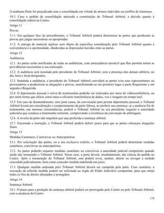 174
f) nenhuma Parte for prejudicada com a consolidação em virtude de atrasos indevidos ou conflito de interesses.
10.3. Caso o pedido de consolidação anteceda a constituição do Tribunal Arbitral, a decisão quanto à
consolidação caberá ao Centro.
Artigo 11
Provas
11.1. Em qualquer fase do procedimento, o Tribunal Arbitral poderá determinar às partes que produzam as
provas que julgue necessárias ou apropriadas.
11.2. A entrega de material sigiloso será objeto de específica consideração pelo Tribunal Arbitral quanto à
conveniência e à oportunidade, obedecidas as disposições havidas entre as partes.
Artigo 12
Audiências
12.1. As partes serão notificadas de todas as audiências, com antecedência razoável que lhes permita tomar as
providências necessárias à sua realização.
12.2. A audiência será instalada pelo presidente do Tribunal Arbitral, com a presença dos demais árbitros, no
dia, hora e local designados.
12.3. Instalada a audiência, o presidente do Tribunal Arbitral convidará as partes e/ou seus representantes ou
procuradores a produzirem as alegações e provas, manifestando-se em primeiro lugar a parte Requerente e em
seguida a Requerida.
12.4. O depoimento pessoal e oitiva de testemunhas poderão ser realizados por meio de videoconferência, ou
por outra forma que utilize como meio a eficiente transferência de dados, voz e imagem em tempo real.
12.5. Em caso de desatendimento, sem justa causa, da convocação para prestar depoimento pessoal, o Tribunal
Arbitral levará em consideração o comportamento da parte faltosa, ao proferir sua sentença; se a ausência for de
testemunha, nas mesmas circunstâncias, poderá o Tribunal Arbitral ou seu presidente requerer à autoridade
judiciária que conduza a testemunha renitente, comprovando a existência da convenção de arbitragem.
12.6. A revelia da parte não impedirá que seja proferida a sentença arbitral.
12.7. Encerrada a instrução, o Tribunal Arbitral poderá deferir prazo para que as partes ofereçam alegações
finais.
Artigo 13
Medidas Cautelares, Coercitivas ou Antecipatórias
13.1. Por solicitação das partes, ou a seu exclusivo critério, o Tribunal Arbitral poderá determinar medidas
cautelares, coercitivas ou antecipatórias.
13.2. As partes poderão requerer medidas cautelares ou coercitivas à autoridade judicial competente quando
ainda não instaurado o Tribunal Arbitral. Nesse caso, a parte deverá, imediatamente, dar ciência do pedido ao
Centro. Após a instauração do Tribunal Arbitral, este poderá rever, manter, alterar ou revogar a medida
concedida judicialmente, bem como conceder medida indeferida em juízo.
13.3. Qualquer medida ordenada pelo Tribunal Arbitral deverá ser cumprida pela parte. Caso contrário, a
execução da referida medida poderá ser solicitada ao órgão do Poder Judiciário competente, para que atinja
todos os fins de direito almejados e protegidos.
Artigo 14
Sentença Arbitral
14.1. O prazo para a prolação da sentença arbitral poderá ser prorrogado pelo Centro ou pelo Tribunal Arbitral,
com a anuência do Centro.
 