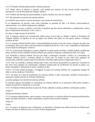 175
14.2. O Tribunal Arbitral poderá proferir sentenças parciais.
14.3. Sendo vários os árbitros, a decisão será tomada por maioria. Se não houver acordo majoritário,
prevalecerá o voto do Presidente do Tribunal Arbitral.
14.4. O árbitro que divergir da maioria poderá, se quiser, declarar seu voto em separado.
14.5. São elementos essenciais da sentença arbitral:
a) o relatório, que conterá os nomes das partes e um resumo da controvérsia;
b) os fundamentos da decisão, onde serão analisadas as questões de fato e de direito, mencionando-se,
expressamente, se os árbitros julgaram por eqüidade;
c) o dispositivo, em que os árbitros resolverão as questões que lhes forem submetidas e estabelecerão o prazo
para o cumprimento da decisão, se for o caso; e
d) a data e o lugar em que foi proferida.
14.6. A sentença arbitral será assinada pelo árbitro único ou por todos os árbitros. Caberá ao Presidente do
Tribunal Arbitral, na hipótese de um ou alguns dos árbitros não poder ou não querer assinar a sentença,
certificar tal fato.
14.7. A sentença arbitral decidirá sobre a responsabilidade das partes acerca das custas e despesas havidas com
a arbitragem, bem como sobre verba decorrente de litigância de má-fé, se for o caso, respeitadas as disposições
da convenção de arbitragem, se houver.
14.8. Se, no decurso da arbitragem, as partes chegarem a acordo quanto ao litígio, o árbitro poderá, a pedido das
partes, declarar tal fato mediante sentença arbitral, que conterá os requisitos constantes do item 14.5 supra.
14.9. Proferida a sentença arbitral, dar-se-á por finda a arbitragem, devendo o árbitro, ou o Presidente do
Tribunal Arbitral, enviar a sentença arbitral ao Centro por via postal ou por outro meio qualquer de
comunicação, mediante comprovação de recebimento em tantas cópias quanto exigidas pelo item 2.1.
14.10. Uma vez recebida a sentença arbitral pelo Centro, este deverá encaminhá-la às partes por via postal ou
por outro meio qualquer de comunicação, mediante comprovação de recebimento da decisão às partes, ou,
ainda, entregando-a diretamente às partes, mediante recibo.
14.10.1. O Centro poderá postergar a divulgação às partes da sentença arbitral, até o pagamento integral de
todas as custas, despesas e honorários.
14.11. No prazo de 5 dias do recebimento da sentença arbitral, a parte interessada, mediante comunicação à
outra parte, poderá solicitar ao Tribunal Arbitral que:
a) corrija qualquer erro material da sentença arbitral;
b) esclareça alguma obscuridade ou contradição da sentença arbitral, ou se pronuncie sobre ponto omitido a
respeito do qual devia manifestar-se a decisão.
14.12. O Tribunal Arbitral decidirá, no prazo de 30 dias, aditando a sentença arbitral e notificando as partes.
Artigo 15
Eficácia da Sentença Arbitral
15.1.A sentença arbitral produz, entre as partes e seus sucessores, os mesmos efeitos da sentença proferida pelos
órgãos do Poder Judiciário e, sendo condenatória, constitui título executivo judicial.
Artigo 16
Custas
16.1. As custas e as despesas com a arbitragem e os honorários e despesas dos árbitros deverão ser fixados pelo
Centro com base na tabela prevista no Anexo II deste Regulamento.
 
