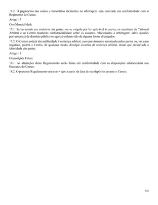 176
16.2. O pagamento das custas e honorários incidentes na arbitragem será realizado em conformidade com o
Regimento de Custas.
Artigo 17
Confidencialidade
17.1. Salvo acordo em contrário das partes, ou se exigido por lei aplicável às partes, os membros do Tribunal
Arbitral e do Centro manterão confidencialidade sobre os assuntos relacionados à arbitragem, salvo aqueles
porventura já de domínio público ou que já tenham sido de alguma forma divulgados.
17.2. O Centro poderá dar publicidade à sentença arbitral, caso previamente autorizada pelas partes ou, em caso
negativo, poderá o Centro, de qualquer modo, divulgar excertos de sentença arbitral, desde que preservada a
identidade das partes.
Artigo 18
Disposições Finais
18.1. As alterações deste Regulamento serão feitas em conformidade com as disposições estabelecidas nos
Estatutos do Centro.
18.2. O presente Regulamento entra em vigor a partir da data de seu depósito perante o Centro.
 