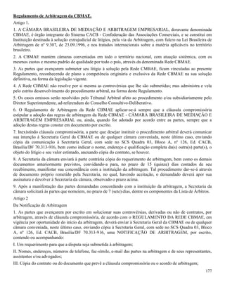 177
Regulamento de Arbitragem da CBMAE.
Artigo 1.
1. A CÂMARA BRASILEIRA DE MEDIAÇÃO E ARBITRAGEM EMPRESARIAL, doravante denominada
CBMAE, é órgão integrante do Sistema CACB - Confederação das Associações Comerciais, e se constitui em
Instituição destinada à solução extrajudicial de litígios, pela via da Arbitragem, com fulcro na Lei Brasileira de
Arbitragem de nº 9.307, de 23.09.1996, e nos tratados internacionais sobre a matéria aplicáveis no território
brasileiro.
2. A CBMAE mantém câmaras conveniadas em todo o território nacional, com atuação sistêmica, com os
mesmos custos e mesmo padrão de qualidade por todo o país, através da denominada Rede CBMAE.
3. As partes que avençarem submeter seu litígio à solução pela Rede CMBAE, ficam vinculadas ao presente
Regulamento, reconhecendo de plano a competência originária e exclusiva da Rede CBMAE na sua solução
definitiva, na forma da legislação vigente.
4. A Rede CBMAE não resolve por si mesma as controvérsias que lhe são submetidas; mas administra e vela
pelo estrito desenvolvimento do procedimento arbitral, na forma deste Regulamento.
5. Os casos omissos serão resolvidos pelo Tribunal Arbitral afeto ao procedimento e/ou subsidiariamente pelo
Diretor Superintendente, ad-referendum do Conselho Consultivo-Deliberativo.
6. O Regulamento de Arbitragem da Rede CBMAE aplicar-se-á sempre que a cláusula compromissória
estipular a adoção das regras de arbitragem da Rede CBMAE - CÂMARA BRASILEIRA DE MEDIAÇÃO E
ARBITRAGEM EMPRESARIAL ou, ainda, quando for adotado por acordo entre as partes, sempre que a
adoção destas regras constar em documento por escrito.
7. Inexistindo cláusula compromissória, a parte que desejar instituir o procedimento arbitral deverá comunicar
sua intenção à Secretaria Geral da CBMAE ou de qualquer câmara conveniada, neste último caso, enviando
cópia da comunicação à Secretaria Geral, com sede no SCS Quadra 03, Bloco A, nº 126, Ed. CACB,
Brasília/DF 70.313-916, bem como indicar o nome, endereço e qualificação completa da(s) outra(s) parte(s), o
objeto do litígio e seu valor estimado, anexando cópia do contrato, se houver.
8. A Secretaria da câmara enviará à parte contrária cópia do requerimento de arbitragem, bem como os demais
documentos anteriormente previstos, convidando-a para, no prazo de 15 (quinze) dias contados de seu
recebimento, manifestar sua concordância com a instituição da arbitragem. Tal procedimento dar-se-á através
de documento próprio remetido pela Secretaria, no qual, havendo aceitação, o demandado deverá apor sua
assinatura e devolver à Secretaria da câmara, observado o prazo acima.
9. Após a manifestação das partes demandadas concordando com a instituição da arbitragem, a Secretaria da
câmara solicitará às partes que nomeiem, no prazo de 7 (sete) dias, dentre os componentes da Lista de Árbitros.
Artigo 2
Da Notificação de Arbitragem
1. As partes que avençarem por escrito em solucionar suas controvérsias, derivadas ou não de contratos, por
arbitragem, através de cláusula compromissória, de acordo com o REGULAMENTO DA REDE CBMAE, em
vigência por oportunidade do início da arbitragem, deverá enviar à Secretaria Geral da CBMAE ou de qualquer
câmara conveniada, neste último caso, enviando cópia à Secretaria Geral, com sede no SCS Quadra 03, Bloco
A, nº 126, Ed. CACB, Brasília/DF 70.313-916, uma NOTIFICAÇÃO DE ARBITRAGEM, por escrito,
contendo ou acompanhando:
I. Um requerimento para que a disputa seja submetida à arbitragem;
II. Nomes, endereços, números de telefone, fac-símile, e-mail das partes na arbitragem e de seus representantes,
assistentes e/ou advogados;
III. Cópia do contrato ou do documento que prevê a cláusula compromissória ou o acordo de arbitragem;
 