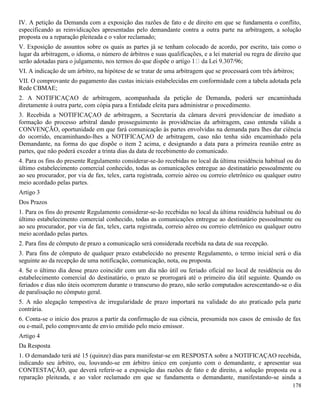 178
IV. A petição da Demanda com a exposição das razões de fato e de direito em que se fundamenta o conflito,
especificando as reinvidicações apresentadas pelo demandante contra a outra parte na arbitragem, a solução
proposta ou a reparação pleiteada e o valor reclamado;
V. Exposição de assuntos sobre os quais as partes já se tenham colocado de acordo, por escrito, tais como o
lugar da arbitragem, o idioma, o número de árbitros e suas qualificações, e a lei material ou regra de direito que
VI. A indicação de um árbitro, na hipótese de se tratar de uma arbitragem que se processará com três árbitros;
VII. O comprovante do pagamento das custas iniciais estabelecidas em conformidade com a tabela adotada pela
Rede CBMAE;
2. A NOTIFICAÇAO de arbitragem, acompanhada da petição de Demanda, poderá ser encaminhada
diretamente à outra parte, com cópia para a Entidade eleita para administrar o procedimento.
3. Recebida a NOTIFICAÇAO de arbitragem, a Secretaria da câmara deverá providenciar de imediato a
formação do processo arbitral dando prosseguimento às providências da arbitragem, caso entenda válida a
CONVENÇÃO, oportunidade em que fará comunicação às partes envolvidas na demanda para lhes dar ciência
do ocorrido, encaminhando-lhes a NOTIFICAÇAO de arbitragem, caso não tenha sido encaminhado pela
Demandante, na forma do que dispõe o item 2 acima, e designando a data para a primeira reunião entre as
partes, que não poderá exceder a trinta dias da data de recebimento do comunicado.
4. Para os fins do presente Regulamento considerar-se-ão recebidas no local da última residência habitual ou do
último estabelecimento comercial conhecido, todas as comunicações entregue ao destinatário pessoalmente ou
ao seu procurador, por via de fax, telex, carta registrada, correio aéreo ou correio eletrônico ou qualquer outro
meio acordado pelas partes.
Artigo 3
Dos Prazos
1. Para os fins do presente Regulamento considerar-se-ão recebidas no local da última residência habitual ou do
último estabelecimento comercial conhecido, todas as comunicações entregue ao destinatário pessoalmente ou
ao seu procurador, por via de fax, telex, carta registrada, correio aéreo ou correio eletrônico ou qualquer outro
meio acordado pelas partes.
2. Para fins de cômputo de prazo a comunicação será considerada recebida na data de sua recepção.
3. Para fins de cômputo de qualquer prazo estabelecido no presente Regulamento, o termo inicial será o dia
seguinte ao da recepção de uma notificação, comunicação, nota, ou proposta.
4. Se o último dia desse prazo coincidir com um dia não útil ou feriado oficial no local de residência ou do
estabelecimento comercial do destinatário, o prazo se prorrogará até o primeiro dia útil seguinte. Quando os
feriados e dias não úteis ocorrerem durante o transcurso do prazo, não serão computados acrescentando-se o dia
de paralisação no cômputo geral.
5. A não alegação tempestiva de irregularidade de prazo importará na validade do ato praticado pela parte
contrária.
6. Conta-se o início dos prazos a partir da confirmação de sua ciência, presumida nos casos de emissão de fax
ou e-mail, pelo comprovante de envio emitido pelo meio emissor.
Artigo 4
Da Resposta
1. O demandado terá até 15 (quinze) dias para manifestar-se em RESPOSTA sobre a NOTIFICAÇAO recebida,
indicando seu árbitro, ou, louvando-se em árbitro único em conjunto com o demandante, e apresentar sua
CONTESTAÇÃO, que deverá referir-se a exposição das razões de fato e de direito, a solução proposta ou a
reparação pleiteada, e ao valor reclamado em que se fundamenta o demandante, manifestando-se ainda a
 