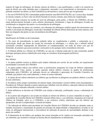 179
respeito do lugar da arbitragem, do idioma, número de árbitros e suas qualificações, e sobre a lei material ou
regra de direito que serão adotadas para o julgamento, anexando a seu requerimento os documentos em que
pretende sustentar sua defesa, ou fazer referência aos documentos e outras provas que irá apresentar.
2. Em sua CONTESTAÇÃO o demandado poderá formular uma RECONVENÇÃO, em 5 (cinco) dias, fundada
no mesmo contrato, ou fazer valer um direito baseado no mesmo contrato, para efeitos de compensação.
3. Caso não haja consenso na escolha do local da arbitragem, pelas partes, o Diretor da CÂMARA, até que
esteja definitivamente formado o juízo arbitral, determinará, inicialmente o lugar da arbitragem, levando em
consideração as alegações das partes e as circunstâncias da arbitragem.
4. Salvo disposição das partes em contrário, o(s) idioma(s) da arbitragem será(ão) aquele dos documentos que
contêm a convenção de arbitragem, ressalvada a faculdade do tribunal arbitral determinar de outra maneira, com
base nas alegações das partes ou nas circunstâncias da arbitragem.
Artigo 5
Modificações do Pedido ou da Contestação
1. No curso do procedimento as partes poderão aditar ou complementar o pedido, a contestação ou a
reconvenção, desde que dentro do escopo da convenção de arbitragem, e a menos que o tribunal arbitral
constituído considere inapropriado tal aditamento ou complementação, em razão do atraso com que for
formulado, do prejuízo que possa acarretar a outra parte ou de qualquer outra circunstância relevante.
2. O tribunal arbitral ou o Diretor da CÂMARA, no caso de o tribunal ainda não ter sido constituído, poderá
prorrogar quaisquer prazos estabelecido neste artigo se considerar tal prorrogação justificável.
Artigo. 6
Dos Árbitros
1. As partes poderão nomear os árbitros pela simples indicação por escrito, da sua escolha, em requerimento
encaminhado à secretaria da CÂMARA.
2. As partes podem indicar seus árbitros entre os profissionais integrantes do Corpo de Árbitros cadastrados
pela CÂMARA. Caso, porém, as partes queiram indicar árbitros externos ao quadro de profissionais
cadastrados pela CÂMARA, tal indicação deverá ser submetida à apreciação do Conselho Consultivo da
entidade, que poderá vetar, motivadamente, o nome ou nomes indicados.
3. As partes devem indicar substitutos aos árbitros que escolherem ou delegarem aos próprios árbitros a escolha
de seus substitutos.
4. Os árbitros serão sempre constituídos em número ímpar, funcionando o terceiro árbitro como desempatador e
Presidente do Tribunal. Quando as partes optarem por trabalhar com três árbitros, cada parte indicará um árbitro
e os dois árbitros indicados indicarão o terceiro árbitro.
5. Serão definitivas as decisões da CÂMARA com relação à indicação, confirmação, recusa e substituição do
árbitro.
6. Se as partes não chegarem a um acordo em relação ao número de árbitro
o presidente do Conselho Diretor da CÂMARA nomeará árbitro único, e seu substituto, integrantes do Corpo de
Árbitros da Entidade, salvo se a CÂMARA, a seu exclusivo critério, determinar que três árbitros são
apropriados, devido à complexidade e extensão da disputa.
7. Na indicação de árbitros pelo presidente do Conselho Diretor da CÂMARA deverão ser adotadas todas as
medidas necessárias a manutenção de garantia do princípio da imparcialidade e independência, levando-se em
conta, na arbitragem internacional, a conveniência de indicação de pessoas de nacionalidades distintas a das
partes em conflito.
8. O afastamento de um árbitro, por qualquer das causas elencadas na lei, implica em nomeação automática de
seu substituto, que assumirá o encargo na mesma data do impedimento ou afastamento.
 